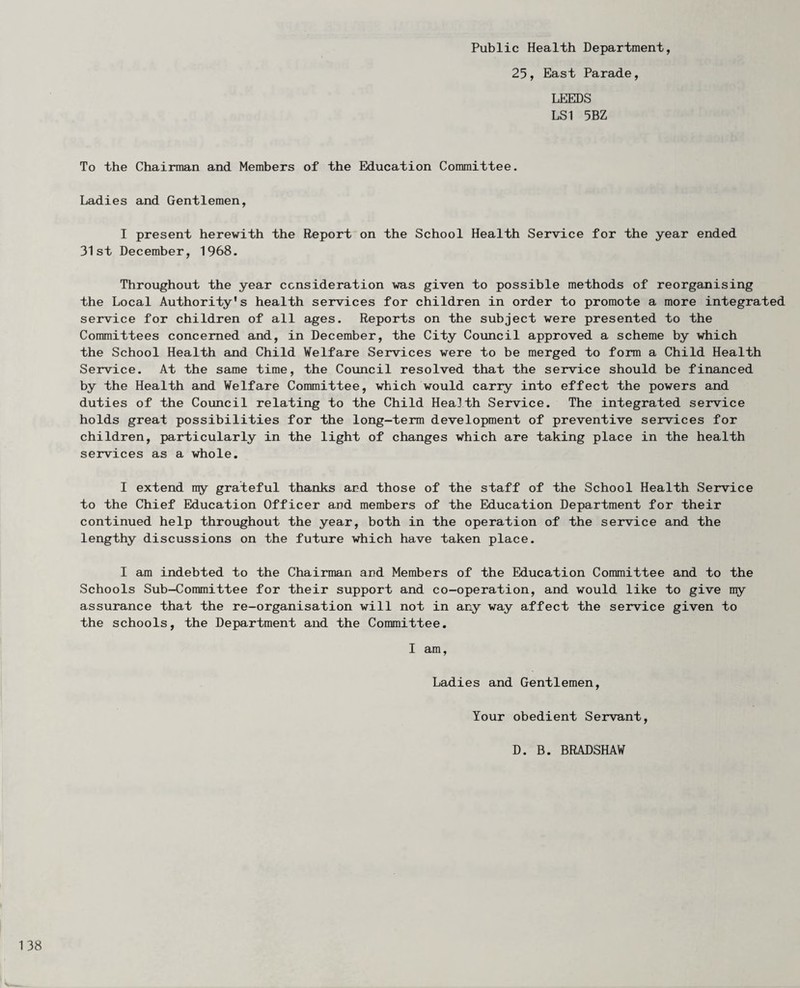 Public Health Department, 25, East Parade, LEEDS LSI 5BZ To the Chairman and Members of the Education Committee. Ladies and Gentlemen, 1 present herewith the Report on the School Health Service for the year ended 31st December, 1968. Throughout the year consideration was given to possible methods of reorganising the Local Authority's health services for children in order to promote a more integrated service for children of all ages. Reports on the subject were presented to the Committees concerned and, in December, the City Council approved a scheme by which the School Health and Child Welfare Services were to be merged to form a Child Health Service. At the same time, the Council resolved that the service should be financed by the Health and Welfare Committee, which would carry into effect the powers and duties of the Council relating to the Child Health Service. The integrated service holds great possibilities for the long-term development of preventive services for children, particularly in the light of changes which are taking place in the health services as a whole, I extend my grateful thanks and those of the staff of the School Health Service to the Chief Education Officer and members of the Education Department for their continued help throughout the year, both in the operation of the service and the lengthy discussions on the future which have taken place. I am indebted to the Chairman and Members of the Education Committee and to the Schools Sub—Committee for their support and co-operation, and would like to give ny assurance that the re-organisation will not in any way affect the service given to the schools, the Department and the Committee. 1 am. Ladies and Gentlemen, Tour obedient Servant, D. B. BRADSHAW