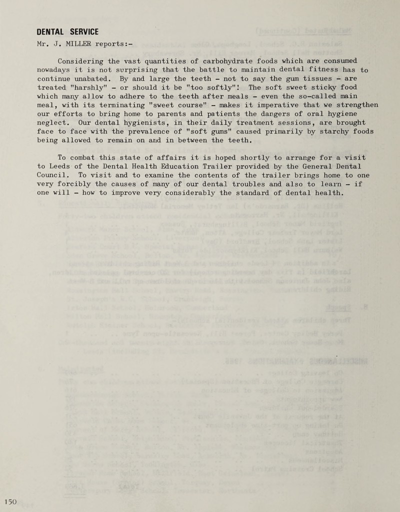 DENTAL SERVICE Mr. J. MILLER reports Considering the vast quantities of carbohydrate foods which are consumed nowadays it is not surprising that the battle to maintain dental fitness has to continue unabated. By and large the teeth - not to say the gum tissues - are treated harshly - or should it be too softly! The soft sweet sticl^ food which many a]low to adhere to the teeth after meals - even the so-called main meal, with its terminating sweet course - makes it imperative that we strengthen our efforts to bring home to parents and patients the dangers of oral hygiene neglect. Our dental hygienists, in their daily treatment sessions, are brought face to face with the prevalence of soft gums caused primarily by starchy foods being allowed to remain on and in between the teeth. To combat this state of affairs it is hoped shortly to arrange for a visit to Leeds of the Dental Health Education Trailer provided by the General Dental Council. To visit and to examine the contents of the trailer brings home to one very forcibly the causes of many of our dental troubles and also to learn - if one will - how to improve very considerably the standard of dental health.