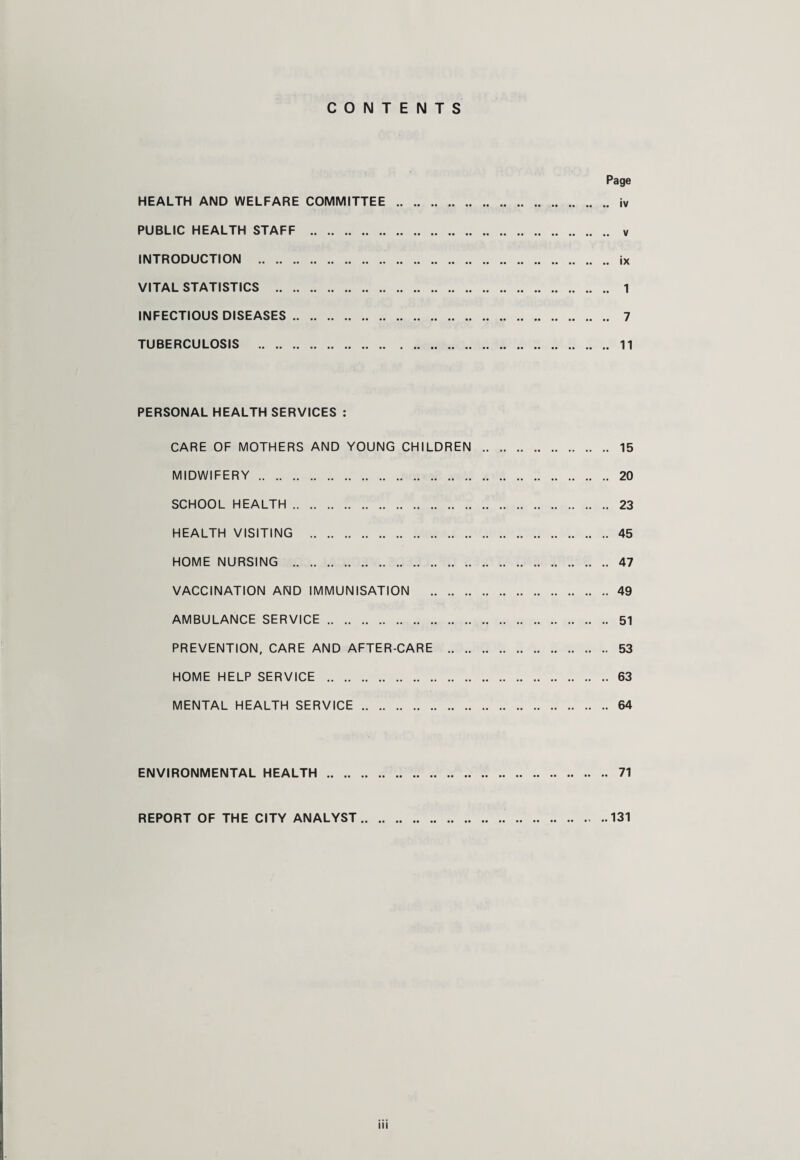 CONTENTS Page HEALTH AND WELFARE COMMITTEE . jv PUBLIC HEALTH STAFF . v INTRODUCTION . ix VITAL STATISTICS . 1 INFECTIOUS DISEASES. 7 TUBERCULOSIS . 11 PERSONAL HEALTH SERVICES : CARE OF MOTHERS AND YOUNG CHILDREN . 15 MIDWIFERY. 20 SCHOOL HEALTH . 23 HEALTH VISITING .45 HOME NURSING . 47 VACCINATION AND IMMUNISATION .49 AMBULANCE SERVICE. 51 PREVENTION, CARE AND AFTER-CARE . 53 HOME HELP SERVICE .63 MENTAL HEALTH SERVICE.64 ENVIRONMENTAL HEALTH. 71 REPORT OF THE CITY ANALYST. 131