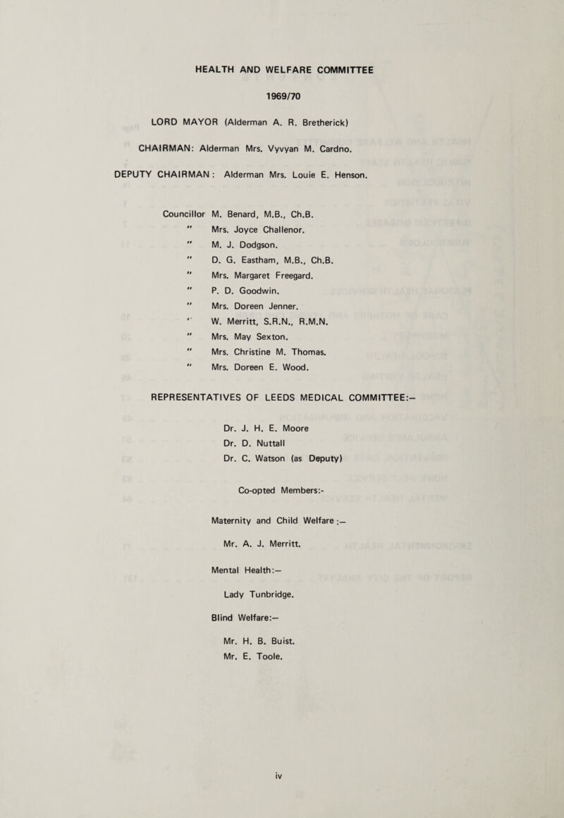 HEALTH AND WELFARE COMMITTEE 1969/70 LORD MAYOR (Alderman A. R. Bretherick) CHAIRMAN: Alderman Mrs. Vyvyan M. Cardno. DEPUTY CHAIRMAN : Alderman Mrs. Louie E. Henson. Councillor M. Benard, M.B., Ch.B. Mrs. Joyce Challenor. M. J. Dodgson. D. G. Eastham, M.B., Ch.B. Mrs. Margaret Freegard. P. D. Goodwin. Mrs. Doreen Jenner. '■ W. Merritt, S.R.N., R.M.N. Mrs. May Sexton. Mrs. Christine M. Thomas. Mrs. Doreen E. Wood. REPRESENTATIVES OF LEEDS MEDICAL COMMITTEE:— Dr. J. H. E. Moore Dr. D. Nuttall Dr. C. Watson (as Deputy) Co-opted Members:- Maternity and Child Welfare Mr. A. J. Merritt. Mental Health:— Lady Tunbridge. Blind Welfare:— Mr. H. B. Buist. Mr. E. Toole.