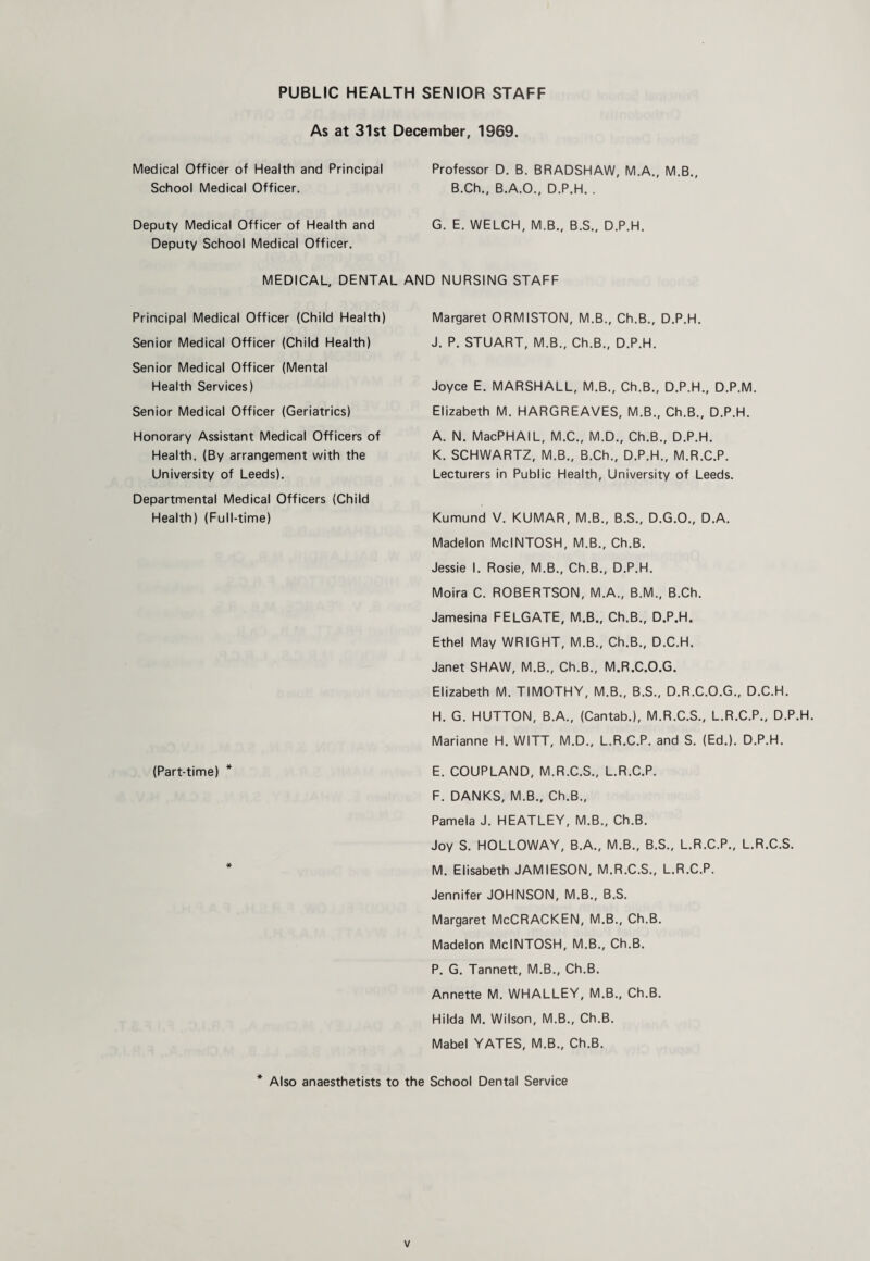 PUBLIC HEALTH SENIOR STAFF As at 31st December, 1969. Medical Officer of Health and Principal School Medical Officer. Professor D. B. BRADSHAW, M.A., M.B., B.Ch., B.A.O., D.P.H. . Deputy Medical Officer of Health and Deputy School Medical Officer. G. E. WELCH, M.B., B.S., D.P.H. MEDICAL, DENTAL AND NURSING STAFF Principal Medical Officer (Child Health) Margaret ORMISTON, M.B., Ch.B., D.P.H. Senior Medical Officer (Child Health) J. P. STUART, M.B., Ch.B., D.P.H. Senior Medical Officer (Mental Health Services) Joyce E. MARSHALL, M.B., Ch.B., D.P.H., D.P.M. Senior Medical Officer (Geriatrics) Elizabeth M. HARGREAVES, M.B., Ch.B., D.P.H. Honorary Assistant Medical Officers of Health. (By arrangement with the University of Leeds). A. N. MacPHAIL, M.C., M.D., Ch.B., D.P.H. K. SCHWARTZ, M.B., B.Ch., D.P.H., M.R.C.P. Lecturers in Public Health, University of Leeds. Departmental Medical Officers (Child Health) (Full-time) Kumund V. KUMAR, M.B., B.S., D.G.O., D.A. Madelon MclNTOSH, M.B., Ch.B. Jessie 1. Rosie, M.B., Ch.B., D.P.H. Moira C. ROBERTSON, M.A., B.M., B.Ch. Jamesina FELGATE, M.B., Ch.B., D.P.H. Ethel May WRIGHT, M.B., Ch.B., D.C.H. Janet SHAW, M.B., Ch.B., M.R.C.O.G. Elizabeth M. TIMOTHY, M.B., B.S., D.R.C.O.G., D.C.H. H. G. HUTTON, B.A., (Cantab.), M.R.C.S., L.R.C.P., D.P.H. Marianne H. WITT, M.D., L.R.C.P. and S. (Ed.). D.P.H. (Part-time) * E. COUPLAND, M.R.C.S., L.R.C.P. F. DANKS, M.B., Ch.B., Pamela J. HEATLEY, M.B., Ch.B. Joy S. HOLLOWAY, B.A., M.B., B.S., L.R.C.P., L.R.C.S. * M. Elisabeth JAMIESON, M.R.C.S., L.R.C.P. Jennifer JOHNSON, M.B., B.S. Margaret McCRACKEN, M.B., Ch.B. Madelon MclNTOSH, M.B., Ch.B. P. G. Tannett, M.B., Ch.B. Annette M. WHALLEY, M.B., Ch.B. Hilda M. Wilson, M.B., Ch.B. Mabel YATES, M.B., Ch.B. * Also anaesthetists to the School Dental Service