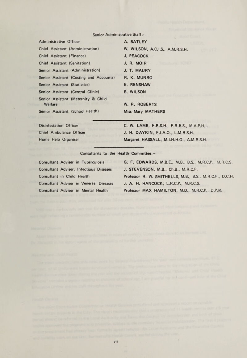 Senior Administrative Staff:* Administrative Officer Chief Assistant (Administration) Chief Assistant (Finance) Chief Assistant (Sanitation) Senior Assistant (Administration) Senior Assistant (Costing and Accounts) Senior Assistant (Statistics) Senior Assistant (Central Clinic) Senior Assistant (Maternity & Child Welfare Senior Assistant (School Health) Disinfestation Officer Chief Ambulance Officer Home Help Organiser A. BATLEY W. WILSON, A.C.I.S., A.M.R.S.H. J. PEACOCK J. R. MOIR J. T. MAURY R. K. MUNRO E. RENSHAW B. WILSON W. R. ROBERTS Miss Mary MATHERS C. W. LAMB, F.R.S.H., F.R.E.S., M.A.P.H.I. J. H. DAYKIN, F,I.A.O., L.M.R.S.H. Margaret HASSALL, M.I.H.H.O., A.M.R.S.H. Consultants to the Health Committee:— Consultant Adviser in Tuberculosis Consultant Adviser, Infectious Diseases Consultant in Child Health Consultant Adviser in Venereal Diseases Consultant Adviser in Mental Health G. F. EDWARDS, M.B.E., M.B.. B.S., M.R.C.P., M.R.C.S. J. STEVENSON, M.B., Ch.B., M.R.C.P. Professor R. W. SMITHELLS, M.B... B.S., M.R.C.P., D.C.H. J. A. H. HANCOCK, L.R.C.P., M.R.C.S. Professor MAX HAMILTON, M.D., M.R.C.P., D.P.M.