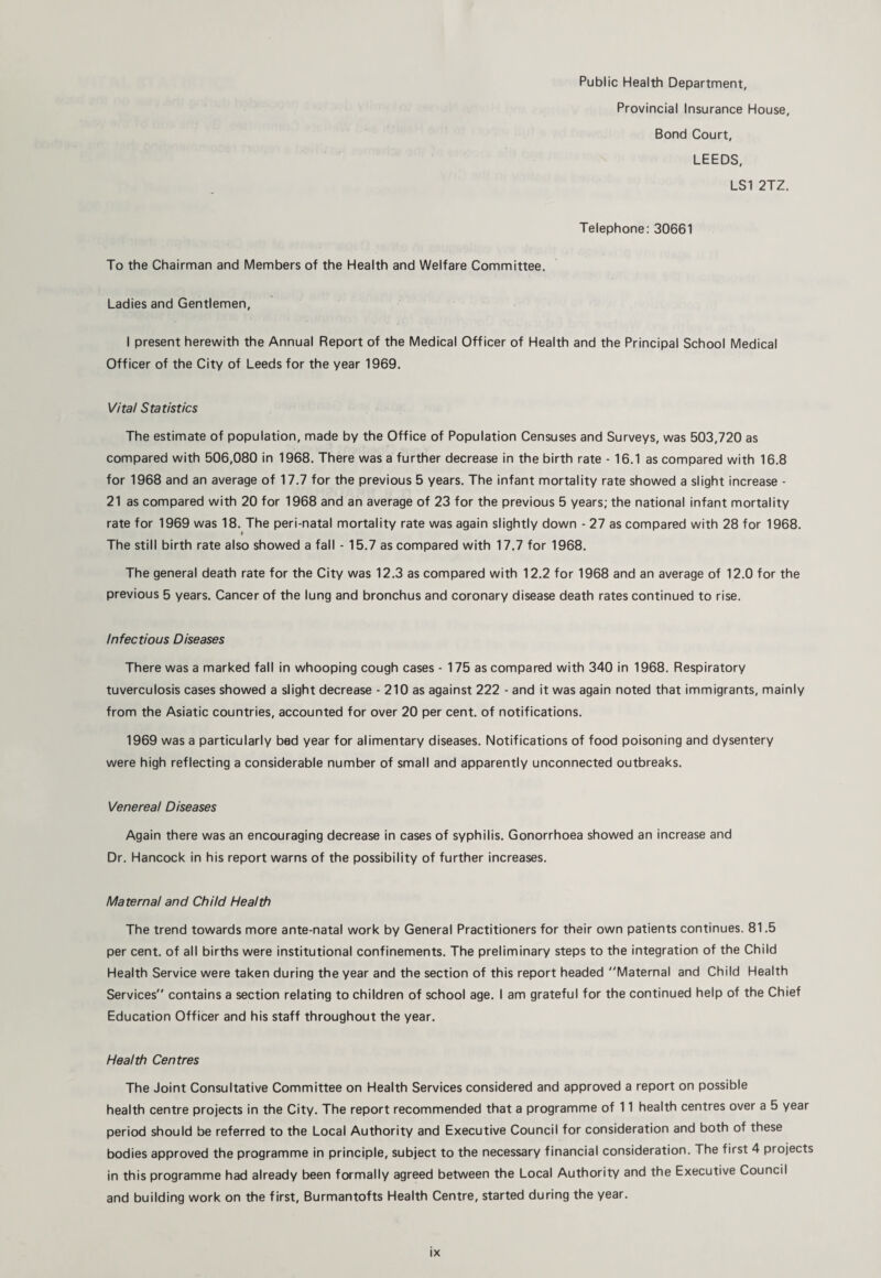 Public Health Department, Provincial Insurance House, Bond Court, LEEDS, LSI 2TZ. Telephone: 30661 To the Chairman and Members of the Health and Welfare Committee. Ladies and Gentlemen, I present herewith the Annual Report of the Medical Officer of Health and the Principal School Medical Officer of the City of Leeds for the year 1969. Vital Statistics The estimate of population, made by the Office of Population Censuses and Surveys, was 503,720 as compared with 506,080 in 1968. There was a further decrease in the birth rate - 16.1 as compared with 16.8 for 1968 and an average of 17.7 for the previous 5 years. The infant mortality rate showed a slight increase - 21 as compared with 20 for 1968 and an average of 23 for the previous 5 years; the national infant mortality rate for 1969 was 18. The peri-natal mortality rate was again slightly down - 27 as compared with 28 for 1968. « The still birth rate also showed a fall - 15.7 as compared with 17.7 for 1968. The general death rate for the City was 12.3 as compared with 12.2 for 1968 and an average of 12.0 for the previous 5 years. Cancer of the lung and bronchus and coronary disease death rates continued to rise. Infectious Diseases There was a marked fall in whooping cough cases - 175 as compared with 340 in 1968. Respiratory tuverculosis cases showed a slight decrease - 210 as against 222 - and it was again noted that immigrants, mainly from the Asiatic countries, accounted for over 20 per cent, of notifications. 1969 was a particularly bed year for alimentary diseases. Notifications of food poisoning and dysentery were high reflecting a considerable number of small and apparently unconnected outbreaks. Venereal Diseases Again there was an encouraging decrease in cases of syphilis. Gonorrhoea showed an increase and Dr. Hancock in his report warns of the possibility of further increases. Maternal and Child Health The trend towards more ante-natal work by General Practitioners for their own patients continues. 81.5 per cent, of all births were institutional confinements. The preliminary steps to the integration of the Child Health Service were taken during the year and the section of this report headed Maternal and Child Health Services contains a section relating to children of school age. I am grateful for the continued help of the Chief Education Officer and his staff throughout the year. Health Centres The Joint Consultative Committee on Health Services considered and approved a report on possible health centre projects in the City. The report recommended that a programme of 11 health centres over a 5 year period should be referred to the Local Authority and Executive Council for consideration and both of these bodies approved the programme in principle, subject to the necessary financial consideration. The first 4 projects in this programme had already been formally agreed between the Local Authority and the Executive Council and building work on the first, Burmantofts Health Centre, started during the year.