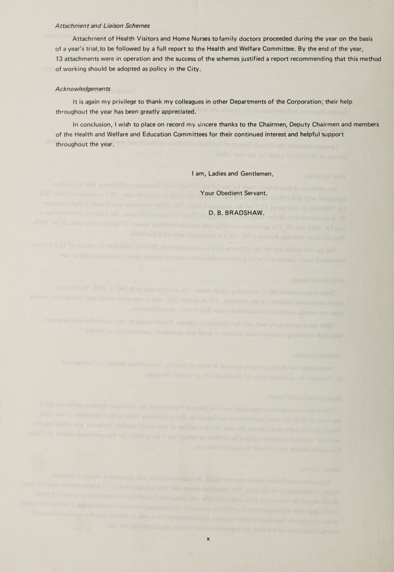 Attachment and Liaison Schemes Attachment of Health Visitors and Home Nurses to family doctors proceeded during the year on the basis of a year's trial,to be followed by a full report to the Health and Welfare Committee. By the end of the year, 13 attachments were in operation and the success of the schemes justified a report recommending that this method of working should be adopted as policy in the City. A cknowledgemen ts It is again my privilege to thank my colleagues in other Departments of the Corporation; their help throughout the year has been greatly appreciated. In conclusion, I wish to place on record my sincere thanks to the Chairmen, Deputy Chairmen and members of the Health and Welfare and Education Committees for their continued interest and helpful support throughout the year. I am, Ladies and Gentlemen, Your Obedient Servant. D. B. BRADSHAW.