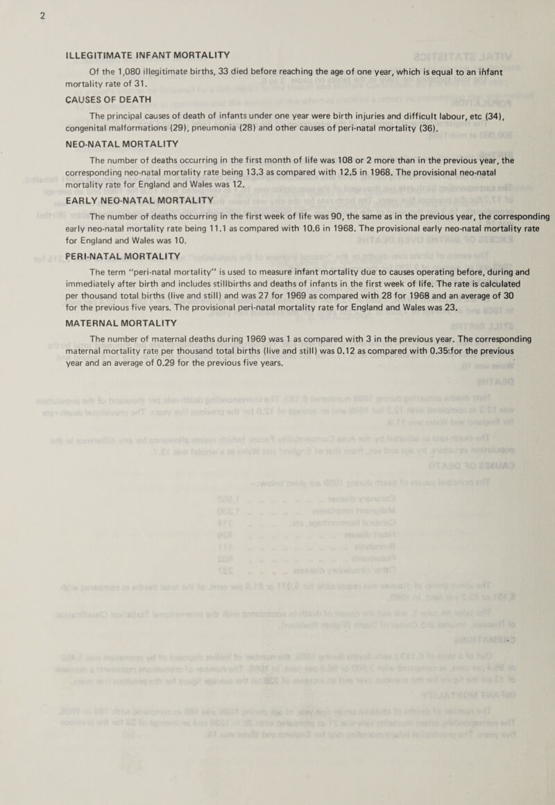 ILLEGITIMATE INFANT MORTALITY Of the 1,080 illegitimate births, 33 died before reaching the age of one year, which is equal to an infant mortality rate of 31. CAUSES OF DEATH The principal causes of death of infants under one year were birth injuries and difficult labour, etc (34), congenital malformations (29), pneumonia (28) and other causes of peri-natal mortality (36), NEO-NATAL MORTALITY The number of deaths occurring in the first month of life was 108 or 2 more than in the previous year, the corresponding neo-natal mortality rate being 13.3 as compared with 12.5 in 1968. The provisional neo-natal mortality rate for England and Wales was 12. EARLY NEO-NATAL MORTALITY The number of deaths occurring in the first week of life was 90, the same as in the previous year, the corresponding early neo-natal mortality rate being 11.1 as compared with 10.6 in 1968. The provisional early neo-natal mortality rate for England and Wales was 10. PERI NATAL MORTALITY The term peri-natal mortality” is used to measure infant mortality due to causes operating before, during and immediately after birth and includes stillbirths and deaths of infants in the first week of life. The rate is calculated per thousand total births (live and still) and was 27 for 1969 as compared with 28 for 1968 and an average of 30 for the previous five years. The provisional peri-natal mortality rate for England and Wales was 23. MATERNAL MORTALITY The number of maternal deaths during 1969 was 1 as compared with 3 in the previous year. The corresponding maternal mortality rate per thousand total births (live and still) was 0.12 as compared with 0.35:for the previous year and an average of 0.29 for the previous five years.