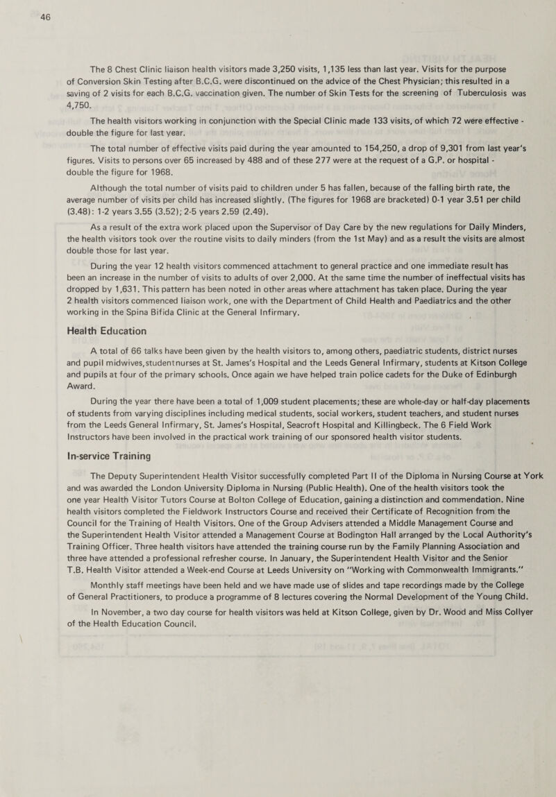 The 8 Chest Clinic liaison health visitors made 3,250 visits, 1,135 less than last year. Visits for the purpose of Conversion Skin Testing after B.C.G. were discontinued on the advice of the Chest Physician; this resulted in a saving of 2 visits for each B.C.G. vaccination given. The number of Skin Tests for the screening of Tuberculosis was 4,750. The health visitors working in conjunction with the Special Clinic made 133 visits, of which 72 were effective - double the figure for last year. The total number of effective visits paid during the year amounted to 154,250, a drop of 9,301 from last year's figures. Visits to persons over 65 increased by 488 and of these 277 were at the request of a G.P. or hospital - double the figure for 1968. Although the total number of visits paid to children under 5 has fallen, because of the falling birth rate, the average number of visits per child has increased slightly. (The figures for 1968 are bracketed) 0-1 year 3.51 per child (3.48): 1-2 years 3.55 (3.52); 2-5 years 2.59 (2.49). As a result of the extra work placed upon the Supervisor of Day Care by the new regulations for Daily Minders, the health visitors took over the routine visits to daily minders (from the 1st May) and as a result the visits are almost double those for last year. During the year 12 health visitors commenced attachment to general practice and one immediate result has been an increase in the number of visits to adults of over 2,000. At the same time the number of ineffectual visits has dropped by 1,631. This pattern has been noted in other areas where attachment has taken place. During the year 2 health visitors commenced liaison work, one with the Department of Child Health and Paediatrics and the other working in the Spina Bifida Clinic at the General Infirmary. Health Education A total of 66 talks have been given by the health visitors to, among others, paediatric students, district nurses and pupil midwives, student nurses at St. James's Hospital and the Leeds General Infirmary, students at Kitson College and pupils at four of the primary schools. Once again we have helped train police cadets for the Duke of Edinburgh Award. During the year there have been a total of 1,009 student placements; these are whole-day or half-day placements of students from varying disciplines including medical students, social workers, student teachers, and student nurses from the Leeds General Infirmary, St. James's Hospital, Seacroft Hospital and Killingbeck. The 6 Field Work Instructors have been involved in the practical work training of our sponsored health visitor students. In-service Training The Deputy Superintendent Health Visitor successfully completed Part II of the Diploma in Nursing Course at York and was awarded the London University Diploma in Nursing (Public Health). One of the health visitors took the one year Health Visitor Tutors Course at Bolton College of Education, gaining a distinction and commendation. Nine health visitors completed the Fieldwork Instructors Course and received their Certificate of Recognition from the Council for the Training of Health Visitors. One of the Group Advisers attended a Middle Management Course and the Superintendent Health Visitor attended a Management Course at Bodington Hall arranged by the Local Authority's Training Officer. Three health visitors have attended the training course run by the Family Planning Association and three have attended a professional refresher course. In January, the Superintendent Health Visitor and the Senior T.B. Health Visitor attended a Week-end Course at Leeds University on Working with Commonwealth Immigrants. Monthly staff meetings have been held and we have made use of slides and tape recordings made by the College of General Practitioners, to produce a programme of 8 lectures covering the Normal Development of the Young Child. In November, a two day course for health visitors was held at Kitson College, given by Dr. Wood and Miss Collyer of the Health Education Council.