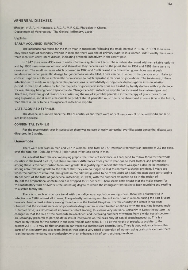 VENEREAL DISEASES (Report of J. A. H. Hancock, L.R.C.P., M.R.C.S., Physician-in-Charge, Department of Venereology, The General Infirmary, Leeds) Syphilis EARLY ACQUIRED INFECTIONS The incidence has fallen for the third year in succession following the small increase in 1966. In 1969 there were only three cases of secondary syphilis in men and there was one of primary syphilis in a woman. Additionally there were three men with early latent disease, indicating probable infectivity in the recent past. In 1947 there were 430 cases of early infectious syphilis in Leeds. The numbers decreased with remarkable rapidity and by 1950 cases were uncommon and thereafter they became rare to the point that in 1957 and 1959 there were no cases at all. The small increases which occurred in 1965 and 1966 ceased at a time when gonorrhoea was at peak incidence and when penicillin dosage for gonorrhoea was doubled. There can be little doubt that persons most likely to contract syphilis are those sufficiently promiscuous to catch repeated infections of gonorrhoea. The treatment of these infections with medium acting penicillin preparations is undoubtedly curing coincidental syphilis in its incubation period. In the U.S.A. where by far the majority of gonococcal infections are treated by family doctors with a preference for oral therapy having poor treponemicidal fringe benefit, infectious syphilis has increased to an alarming extent. There are, therefore, good reasons for continuing the use of injectible penicillin in the therapy of gonorrhoea for as long as possible, and it seems reasonable to predict that if penicillin must finally be abandoned at some time in the future, then there is likely to be a resurgence of infectious syphilis. LATE ACQUIRED SYPHILIS The decline in numbers since the 1930's continues and there were only 9 new cases, 3 of neurosyphilis and 6 of late latent disease. CONGENITAL SYPHILIS For the seventeenth year in succession there was no case of early congenital syphilis; latent congenital disease was diagnosed in 2 adults. Gonorrhoea There were 650 cases in men and 227 in women. This total of 877 infections represents an increase of 2.7 per cent, over the total for 1968, 20 of the 21 additional infections being in men. As is evident from the accompanying graphs, the trends of incidence in Leeds tend to follow those for the whole country in the broad picture, but there are minor differences from year to year due to local factors, and prominent among these is the contribution from immigrants. It is gratifying to report that there was again a decline in infections among coloured immigrants to the extent that they can no longer be said to represent a special problem. 8 years ago when the number of coloured immigrants in the city was guessed to be of the order of 6,000 the men were contributing 45 per cent, of the total of gonococcal infections; in 1969, with the numbers estimated to be in the region of 15,000 the proportional contribution has dropped to 21 per cent. There seems little doubt that the major reason for this satisfactory turn of events is the increasing degree to which the immigrant families have been reuniting and settling to a stable family life. There is no such satisfactory trend with the indigenous population among whom there was a further rise in infections in 1969, almost all in men. The gradually increasing numbers of infections in women during the past 5 years have also been almost entirely among those born in the United Kingdom. For the country as a whole it has been claimed that the increase in cases of gonorrhoea diagnosed in women treated at clinics, with the resulting lowered male to female ratio, is a reflection of improved contact tracing; this seems very unlikely. Certainly in Leeds the pattern has changed in that the role of the prostitute has declined, and increasing numbers of women from a wider social spectrum are seemingly prepared to participate in sexual intercourse on the basis only of casual acquaintanceship. This is a more likely reason for the decline in the male/female ratio from 4.1 : 1 at the height of prostitute activity to the present 2.8 : 1. It may be that changes in contraceptive methods are contributory. There is good evidence from other parts of this country and also from Sweden that with a very small proportion of women using oral contraception there is an increasing tendancy to promiscuity, with an enhanced risk of contracting gonorrhoea.