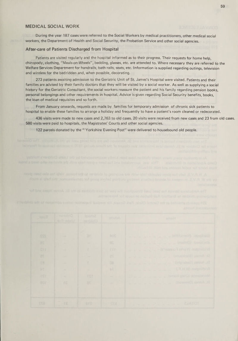 MEDICAL SOCIAL WORK During the year 187 cases were referred to the Social Workers by medical practitioners, other medical social workers, the Department of Health and Social Security, the Probation Service and other social agencies. After-care of Patients Discharged from Hospital Patients are visited regularly and the hospital informed as to their progress. Their requests for home help, chiropody, clothing, Meals-on-Wheels, bedding, glasses, etc. are attended to. Where necessary they are referred to the Welfare Services Department for handrails, bath rails, seats, etc. Information is supplied regarding outings, television and wireless for the bedridden and, when possible, decorating. 273 patients awaiting admission to the Geriatric Unit of St. James's Hospital were visited. Patients and their families are advised by their family doctors that they will be visited by a social worker. As well as supplying a social history for the Geriatric Consultant, the social workers reassure the patient and his family regarding pension books, personal belongings and other requirements in hospital. Advice is given regarding Social Security benefits, books, the loan of medical requisites and so forth. From January onwards, requests are made by families for temporary admission of chronic sick patients to hospital to enable these families to arrange a holiday and frequently to have a patient's room cleaned or redecorated. 436 visits were made to new cases and 2,763 to old cases. 20 visits were received from new cases and 23 from old cases. 580 visits were paid to hospitals, the Magistrates' Courts and other social agencies. 122 parcels donated by the  Yorkshire Evening Post” were delivered to housebound old people.