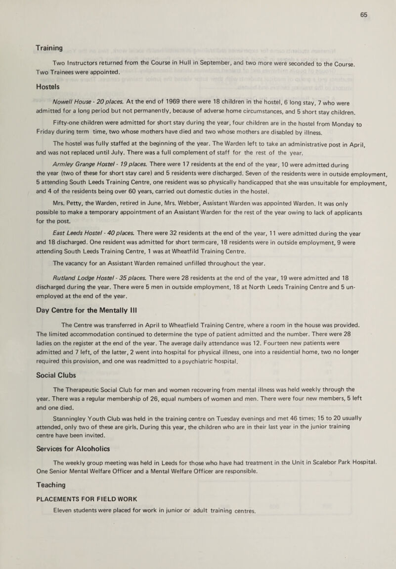 Training Two Instructors returned from the Course in Hull in September, and two more were seconded to the Course. Two Trainees were appointed. Hostels Nowell House - 20places. At the end of 1969 there were 18 children in the hostel, 6 long stay, 7 who were admitted for a long period but not permanently, because of adverse home circumstances, and 5 short stay children. Fifty-one children were admitted for short stay during the year, four children are in the hostel from Monday to Friday during term time, two whose mothers have died and two whose mothers are disabled by illness. The hostel was fully staffed at the beginning of the year. The Warden left to take an administrative post in April, and was not replaced until July. There was a full complement of staff for the rest of the year. Armley Grange Hostel - 19 places. There were 17 residents at the end of the year, 10 were admitted during the year (two of these for short stay care) and 5 residents were discharged. Seven of the residents were in outside employment, 5 attending South Leeds Training Centre, one resident was so physically handicapped that she was unsuitable for employment, and 4 of the residents being over 60 years, carried out domestic duties in the hostel. Mrs. Petty, the Warden, retired in June, Mrs. Webber, Assistant Warden was appointed Warden. It was only possible to make a temporary appointment of an Assistant Warden for the rest of the year owing to lack of applicants for the post. East Leeds Hostel - 40places. There were 32 residents at the end of the year, 11 were admitted during the year and 18 discharged. One resident was admitted for short term care, 18 residents were in outside employment, 9 were attending South Leeds Training Centre, 1 was at Wheatfild Training Centre. The vacancy for an Assistant Warden remained unfilled throughout the year. Rutland Lodge Hostel - 35places. There were 28 residents at the end of the year, 19 were admitted and 18 discharged during the year. There were 5 men in outside employment, 18 at North Leeds Training Centre and 5 un¬ employed at the end of the year. Day Centre for the Mentally III The Centre was transferred in April to Wheatfield Training Centre, where a room in the house was provided. The limited accommodation continued to determine the type of patient admitted and the number. There were 28 ladies on the register at the end of the year. The average daily attendance was 12. Fourteen new patients were admitted and 7 left, of the latter, 2 went into hospital for physical illness, one into a residential home, two no longer required this provision, and one was readmitted to a psychiatric hospital. Social Clubs The Therapeutic Social Club for men and women recovering from mental illness was held weekly through the year. There was a regular membership of 26, equal numbers of women and men. There were four new members, 5 left and one died. Stanningley Youth Club was held in the training centre on Tuesday evenings and met 46 times; 15 to 20 usually attended, only two of these are girls. During this year, the children who are in their last year in the junior training centre have been invited. Services for Alcoholics The weekly group meeting was held in Leeds for those who have had treatment in the Unit in Scalebor Park Hospital. One Senior Mental Welfare Officer and a Mental Welfare Officer are responsible. Teaching PLACEMENTS FOR FIELD WORK Eleven students were placed for work in junior or adult training centres.