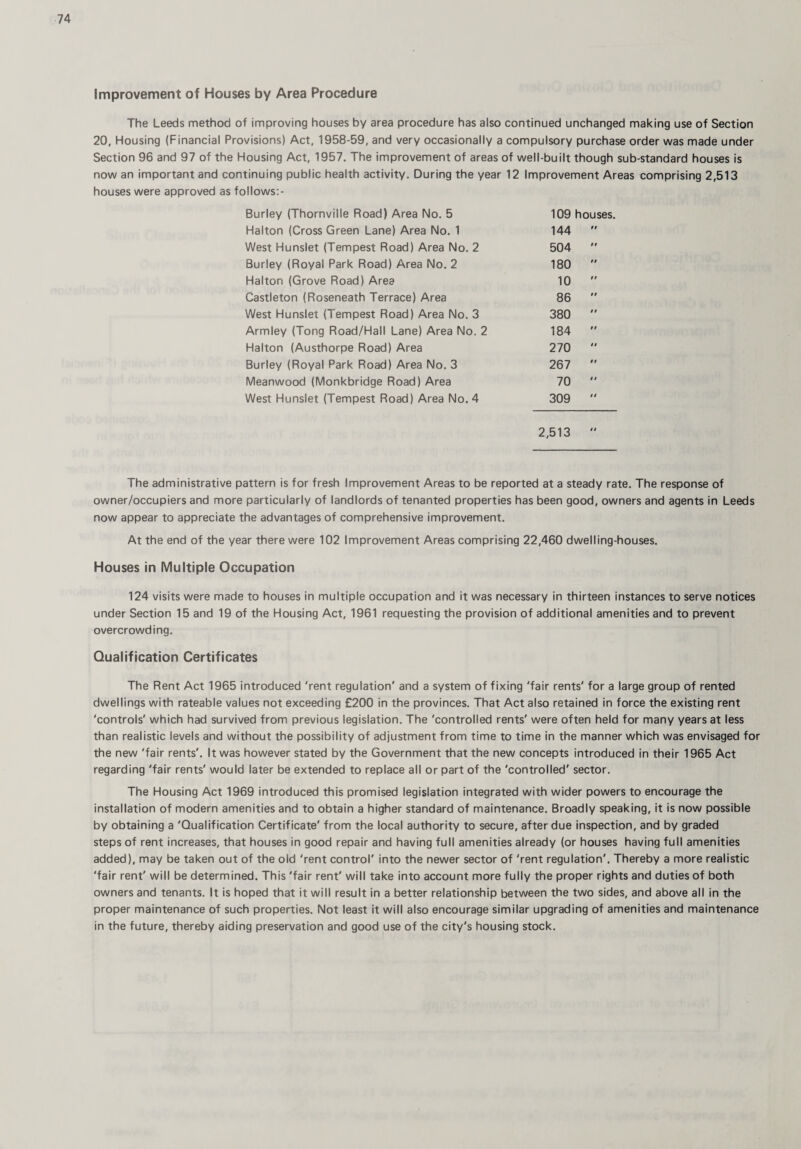 improvement of Houses by Area Procedure The Leeds method of improving houses by area procedure has also continued unchanged making use of Section 20, Housing (Financial Provisions) Act, 1958-59, and very occasionally a compulsory purchase order was made under Section 96 and 97 of the Housing Act, 1957. The improvement of areas of well-built though sub-standard houses is now an important and continuing public health activity. During the year 12 Improvement Areas comprising 2,513 houses were approved as follows:- Burley (Thornville Road) Area No. 5 109 houses. Halton (Cross Green Lane) Area No. 1 144 n West Hunslet (Tempest Road) Area No. 2 504 99 Burley (Royal Park Road) Area No. 2 180 9 9 Halton (Grove Road) Area 10 99 Castleton (Roseneath Terrace) Area 86 99 West Hunslet (Tempest Road) Area No. 3 380 9 9 Armley (Tong Road/Hall Lane) Area No. 2 184 9 9 Halton (Austhorpe Road) Area 270 9 9 Burley (Royal Park Road) Area No. 3 267 9 9 Meanwood (Monkbridge Road) Area 70 9 9 West Hunslet (Tempest Road) Area No. 4 309 9 9 2,513 9 9 The administrative pattern is for fresh Improvement Areas to be reported at a steady rate. The response of owner/occupiers and more particularly of landlords of tenanted properties has been good, owners and agents in Leeds now appear to appreciate the advantages of comprehensive improvement. At the end of the year there were 102 Improvement Areas comprising 22,460 dwelling-houses. Houses in Multiple Occupation 124 visits were made to houses in multiple occupation and it was necessary in thirteen instances to serve notices under Section 15 and 19 of the Housing Act, 1961 requesting the provision of additional amenities and to prevent overcrowding. Qualification Certificates The Rent Act 1965 introduced 'rent regulation' and a system of fixing 'fair rents' for a large group of rented dwellings with rateable values not exceeding £200 in the provinces. That Act also retained in force the existing rent 'controls' which had survived from previous legislation. The 'controlled rents' were often held for many years at less than realistic levels and without the possibility of adjustment from time to time in the manner which was envisaged for the new 'fair rents'. It was however stated by the Government that the new concepts introduced in their 1965 Act regarding 'fair rents' would later be extended to replace all or part of the 'controlled' sector. The Housing Act 1969 introduced this promised legislation integrated with wider powers to encourage the installation of modern amenities and to obtain a higher standard of maintenance. Broadly speaking, it is now possible by obtaining a 'Qualification Certificate' from the local authority to secure, after due inspection, and by graded steps of rent increases, that houses in good repair and having full amenities already (or houses having full amenities added), may be taken out of the old 'rent control' into the newer sector of 'rent regulation'. Thereby a more realistic 'fair rent' will be determined. This 'fair rent' will take into account more fully the proper rights and duties of both owners and tenants. It is hoped that it will result in a better relationship between the two sides, and above all in the proper maintenance of such properties. Not least it will also encourage similar upgrading of amenities and maintenance in the future, thereby aiding preservation and good use of the city's housing stock.