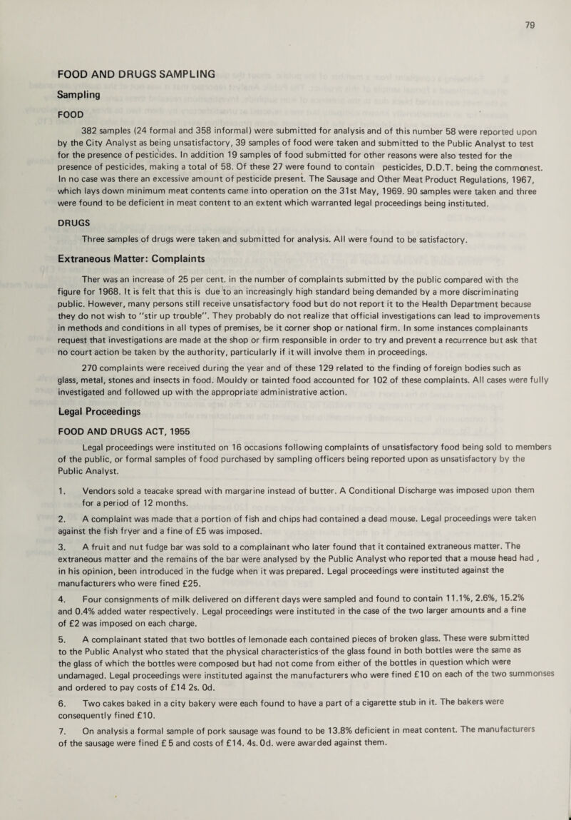 FOOD AND DRUGS SAMPLING Sampling FOOD 382 samples (24 formal and 358 informal) were submitted for analysis and of this number 58 were reported upon by the City Analyst as being unsatisfactory, 39 samples of food were taken and submitted to the Public Analyst to test for the presence of pesticides. In addition 19 samples of food submitted for other reasons were also tested for the presence of pesticides, making a total of 58. Of these 27 were found to contain pesticides, D.D.T. being the commonest. In no case was there an excessive amount of pesticide present. The Sausage and Other Meat Product Regulations, 1967, which lays down minimum meat contents came into operation on the 31st May, 1969. 90 samples were taken and three were found to be deficient in meat content to an extent which warranted legal proceedings being instituted. DRUGS Three samples of drugs were taken and submitted for analysis. All were found to be satisfactory. Extraneous Matter: Complaints Ther was an increase of 25 per cent, in the number of complaints submitted by the public compared with the figure for 1968. It is felt that this is due to an increasingly high standard being demanded by a more discriminating public. However, many persons still receive unsatisfactory food but do not report it to the Health Department because they do not wish to “stir up trouble”. They probably do not realize that official investigations can lead to improvements in methods and conditions in all types of premises, be it corner shop or national firm. In some instances complainants request that investigations are made at the shop or firm responsible in order to try and prevent a recurrence but ask that no court action be taken by the authority, particularly if it will involve them in proceedings. 270 complaints were received during the year and of these 129 related to the finding of foreign bodies such as glass, metal, stones and insects in food. Mouldy or tainted food accounted for 102 of these complaints. All cases were fully investigated and followed up with the appropriate administrative action. Legal Proceedings FOOD AND DRUGS ACT, 1955 Legal proceedings were instituted on 16 occasions following complaints of unsatisfactory food being sold to members of the public, or formal samples of food purchased by sampling officers being reported upon as unsatisfactory by the Public Analyst. 1. Vendors sold a teacake spread with margarine instead of butter. A Conditional Discharge was imposed upon them for a period of 12 months. 2. A complaint was made that a portion of fish and chips had contained a dead mouse. Legal proceedings were taken against the fish fryer and a fine of £5 was imposed. 3. A fruit and nut fudge bar was sold to a complainant who later found that it contained extraneous matter. The extraneous matter and the remains of the bar were analysed by the Public Analyst who reported that a mouse head had , in his opinion, been introduced in the fudge when it was prepared. Legal proceedings were instituted against the manufacturers who were fined £25. 4. Four consignments of milk delivered on different days were sampled and found to contain 11.1%, 2.6%, 15.2% and 0.4% added water respectively. Legal proceedings were instituted in the case of the two larger amounts and a fine of £2 was imposed on each charge. 5. A complainant stated that two bottles of lemonade each contained pieces of broken glass. These were submitted to the Public Analyst who stated that the physical characteristics of the glass found in both bottles were the same as the glass of which the bottles were composed but had not come from either of the bottles in question which were undamaged. Legal proceedings were instituted against the manufacturers who were fined £10 on each of the two summonses and ordered to pay costs of £14 2s. Od. 6. Two cakes baked in a city bakery were each found to have a part of a cigarette stub in it. The bakers were consequently fined £10. 7. On analysis a formal sample of pork sausage was found to be 13.8% deficient in meat content. The manufacturers of the sausage were fined £ 5 and costs of £14. 4s. Od. were awarded against them.