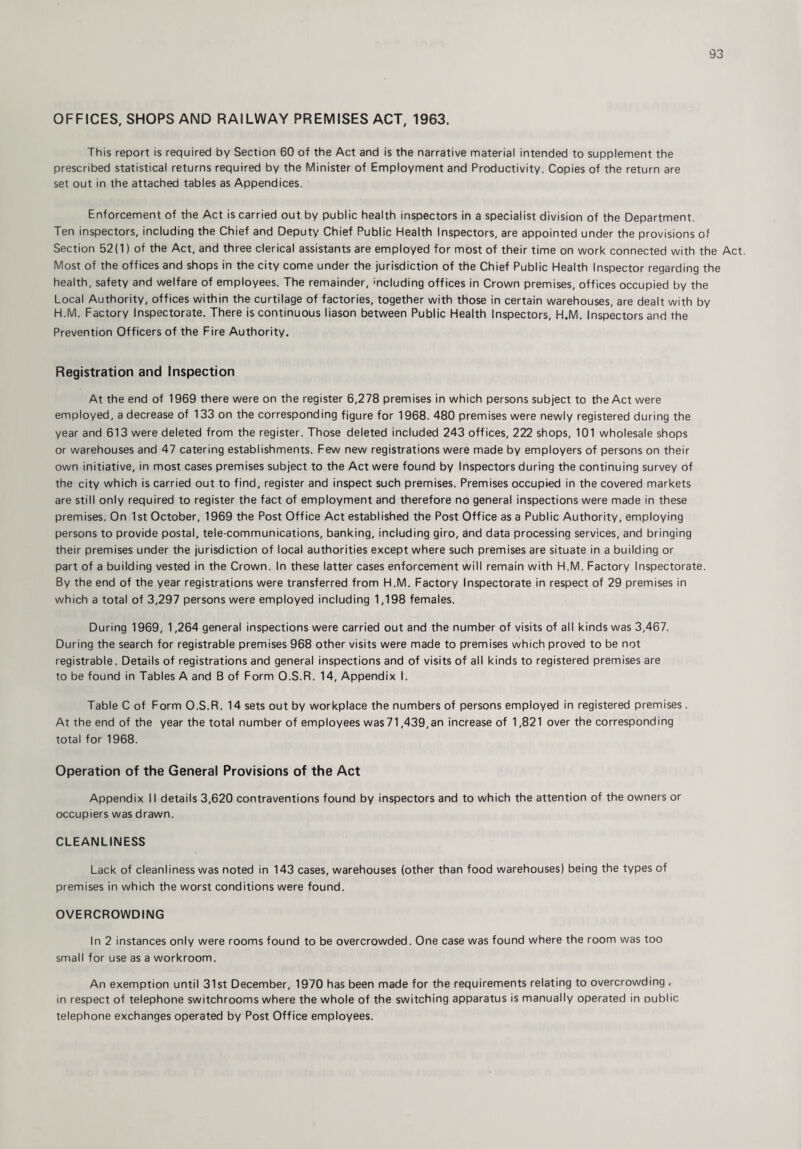 OFFICES, SHOPS AND RAILWAY PREMISES ACT, 1963. This report is required by Section 60 of the Act and is the narrative material intended to supplement the prescribed statistical returns required by the Minister of Employment and Productivity. Copies of the return are set out in the attached tables as Appendices. Enforcement of the Act is carried out by public health inspectors in a specialist division of the Department. Ten inspectors, including the Chief and Deputy Chief Public Health Inspectors, are appointed under the provisions of Section 52(1) of the Act, and three clerical assistants are employed for most of their time on work connected with the Act. Most of the offices and shops in the city come under the jurisdiction of the Chief Public Health Inspector regarding the health, safety and welfare of employees. The remainder, including offices in Crown premises, offices occupied by the Local Authority, offices within the curtilage of factories, together with those in certain warehouses, are dealt with by H.M. Factory Inspectorate. There is continuous liason between Public Health Inspectors, H.M. Inspectors and the Prevention Officers of the Fire Authority. Registration and Inspection At the end of 1969 there were on the register 6,278 premises in which persons subject to the Act were employed, a decrease of 133 on the corresponding figure for 1968. 480 premises were newly registered during the year and 613 were deleted from the register. Those deleted included 243 offices, 222 shops, 101 wholesale shops or warehouses and 47 catering establishments. Few new registrations were made by employers of persons on their own initiative, in most cases premises subject to the Act were found by Inspectors during the continuing survey of the city which is carried out to find, register and inspect such premises. Premises occupied in the covered markets are still only required to register the fact of employment and therefore no general inspections were made in these premises. On 1st October, 1969 the Post Office Act established the Post Office as a Public Authority, employing persons to provide postal, tele-communications, banking, including giro, and data processing services, and bringing their premises under the jurisdiction of local authorities except where such premises are situate in a building or part of a building vested in the Crown. In these latter cases enforcement will remain with H.M. Factory Inspectorate. By the end of the year registrations were transferred from H.M. Factory Inspectorate in respect of 29 premises in which a total of 3,297 persons were employed including 1,198 females. During 1969, 1,264 general inspections were carried out and the number of visits of all kinds was 3,467. During the search for registrable premises 968 other visits were made to premises which proved to be not registrable. Details of registrations and general inspections and of visits of all kinds to registered premises are to be found in Tables A and B of Form O.S.R. 14, Appendix I. Table C of Form O.S.R. 14 sets out by workplace the numbers of persons employed in registered premises . At the end of the year the total number of employees was71,439,an increase of 1,821 over the corresponding total for 1968. Operation of the General Provisions of the Act Appendix II details 3,620 contraventions found by inspectors and to which the attention of the owners or occupiers was drawn. CLEANLINESS Lack of cleanliness was noted in 143 cases, warehouses (other than food warehouses) being the types of premises in which the worst conditions were found. OVERCROWDING In 2 instances only were rooms found to be overcrowded. One case was found where the room was too small for use as a workroom. An exemption until 31st December, 1970 has been made for the requirements relating to overcrowding , in respect of telephone switchrooms where the whole of the switching apparatus is manually operated in oublic telephone exchanges operated by Post Office employees.