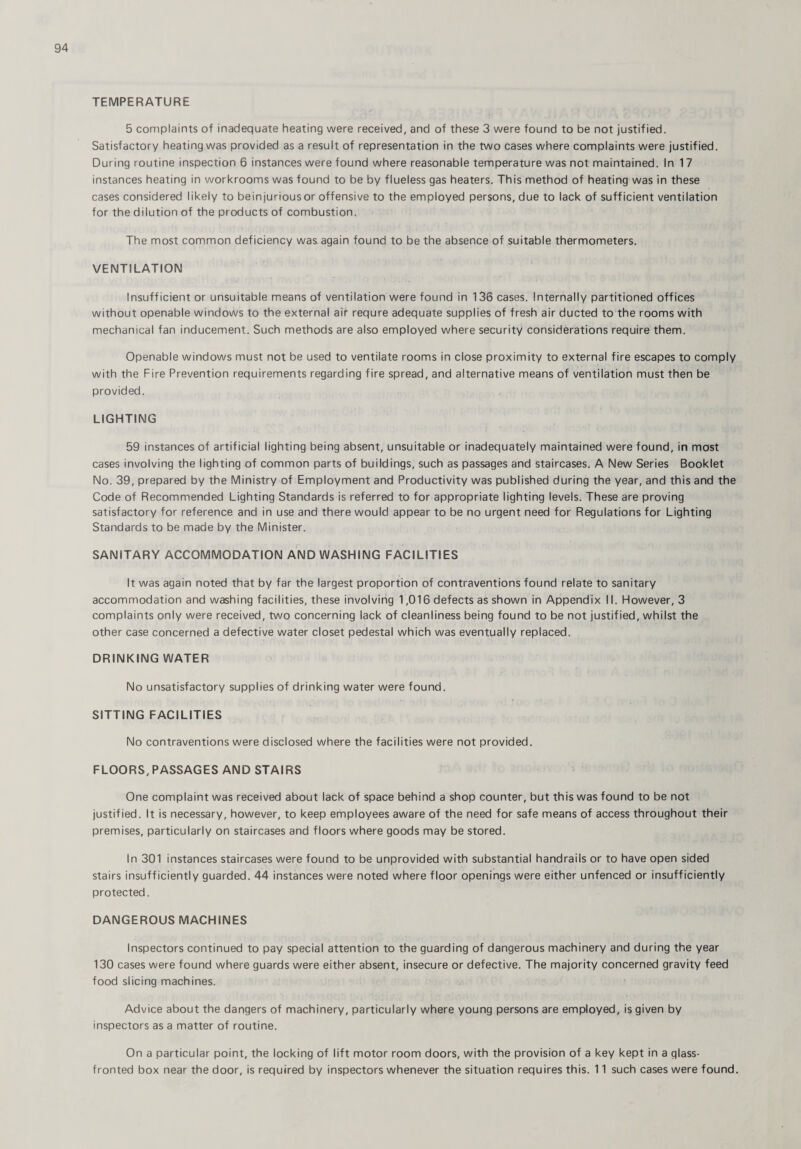 TEMPERATURE 5 complaints of inadequate heating were received, and of these 3 were found to be not justified. Satisfactory heating was provided as a result of representation in the two cases where complaints were justified. During routine inspection 6 instances were found where reasonable temperature was not maintained. In 17 instances heating in workrooms was found to be by flueless gas heaters. This method of heating was in these cases considered likely to beinjuriousor offensive to the employed persons, due to lack of sufficient ventilation for the dilution of the products of combustion. The most common deficiency was again found to be the absence of suitable thermometers. VENTILATION Insufficient or unsuitable means of ventilation were found in 136 cases. Internally partitioned offices without openable windows to the external air requre adequate supplies of fresh air ducted to the rooms with mechanical fan inducement. Such methods are also employed where security considerations require them. Openable windows must not be used to ventilate rooms in close proximity to external fire escapes to comply with the Fire Prevention requirements regarding fire spread, and alternative means of ventilation must then be provided. LIGHTING 59 instances of artificial lighting being absent, unsuitable or inadequately maintained were found, in most cases involving the lighting of common parts of buildings, such as passages and staircases. A New Series Booklet No. 39, prepared by the Ministry of Employment and Productivity was published during the year, and this and the Code of Recommended Lighting Standards is referred to for appropriate lighting levels. These are proving satisfactory for reference and in use and there would appear to be no urgent need for Regulations for Lighting Standards to be made by the Minister. SANITARY ACCOMMODATION AND WASHING FACILITIES It was again noted that by far the largest proportion of contraventions found relate to sanitary accommodation and washing facilities, these involving 1,016 defects as shown in Appendix II. However, 3 complaints only were received, two concerning lack of cleanliness being found to be not justified, whilst the other case concerned a defective water closet pedestal which was eventually replaced. DRINKING WATER No unsatisfactory supplies of drinking water were found. SITTING FACILITIES No contraventions were disclosed where the facilities were not provided. FLOORS, PASSAGES AND STAIRS One complaint was received about lack of space behind a shop counter, but this was found to be not justified. It is necessary, however, to keep employees aware of the need for safe means of access throughout their premises, particularly on staircases and floors where goods may be stored. In 301 instances staircases were found to be unprovided with substantial handrails or to have open sided stairs insufficiently guarded. 44 instances were noted where floor openings were either unfenced or insufficiently protected. DANGEROUS MACHINES Inspectors continued to pay special attention to the guarding of dangerous machinery and during the year 130 cases were found where guards were either absent, insecure or defective. The majority concerned gravity feed food slicing machines. Advice about the dangers of machinery, particularly where young persons are employed, is given by inspectors as a matter of routine. On a particular point, the locking of lift motor room doors, with the provision of a key kept in a glass- fronted box near the door, is required by inspectors whenever the situation requires this. 11 such cases were found.