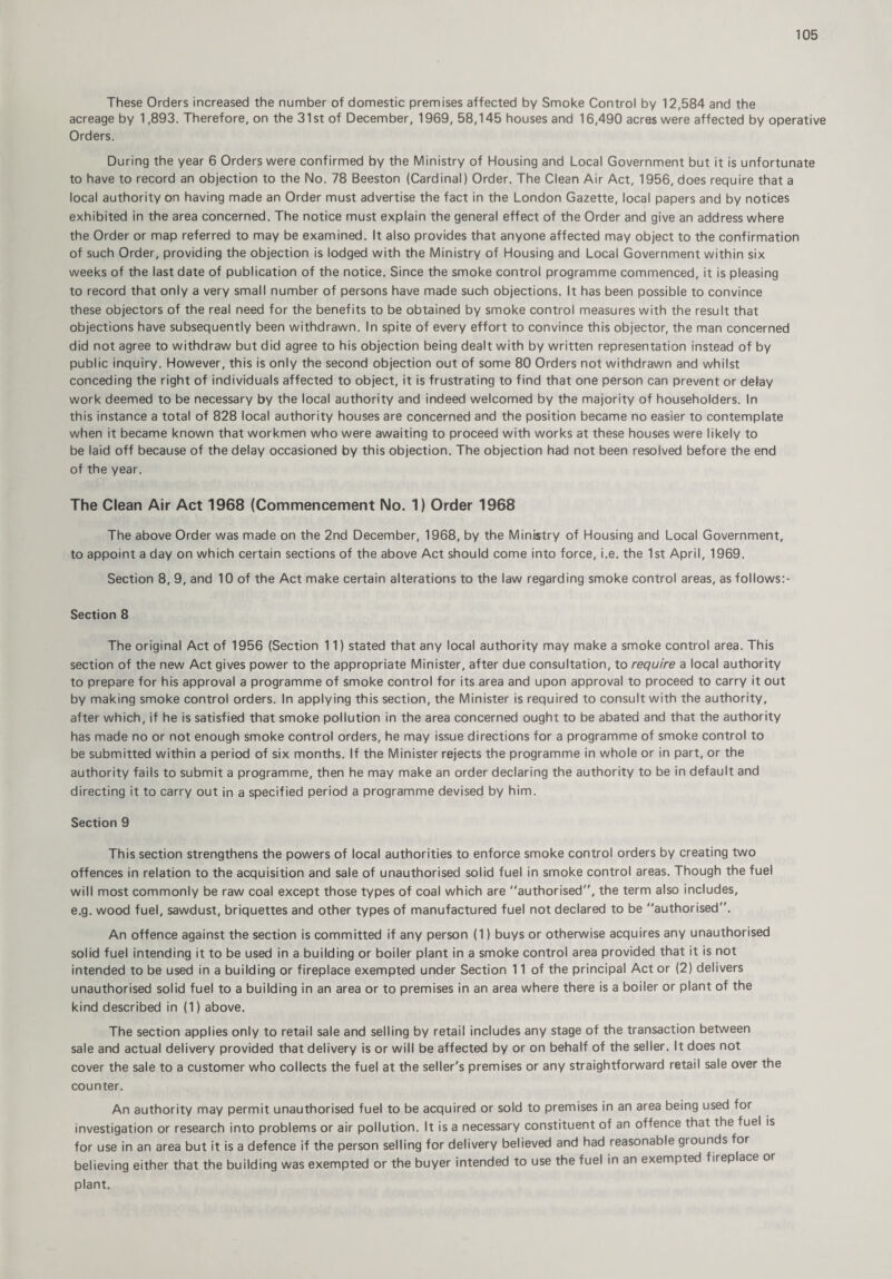 These Orders increased the number of domestic premises affected by Smoke Control by 12,584 and the acreage by 1,893. Therefore, on the 31st of December, 1969, 58,145 houses and 16,490 acres were affected by operative Orders. During the year 6 Orders were confirmed by the Ministry of Housing and Local Government but it is unfortunate to have to record an objection to the No. 78 Beeston (Cardinal) Order. The Clean Air Act, 1956, does require that a local authority on having made an Order must advertise the fact in the London Gazette, local papers and by notices exhibited in the area concerned. The notice must explain the general effect of the Order and give an address where the Order or map referred to may be examined. It also provides that anyone affected may object to the confirmation of such Order, providing the objection is lodged with the Ministry of Housing and Local Government within six weeks of the last date of publication of the notice. Since the smoke control programme commenced, it is pleasing to record that only a very small number of persons have made such objections. It has been possible to convince these objectors of the real need for the benefits to be obtained by smoke control measures with the result that objections have subsequently been withdrawn. In spite of every effort to convince this objector, the man concerned did not agree to withdraw but did agree to his objection being dealt with by written representation instead of by public inquiry. However, this is only the second objection out of some 80 Orders not withdrawn and whilst conceding the right of individuals affected to object, it is frustrating to find that one person can prevent or defay work deemed to be necessary by the local authority and indeed welcomed by the majority of householders. In this instance a total of 828 local authority houses are concerned and the position became no easier to contemplate when it became known that workmen who were awaiting to proceed with works at these houses were likely to be laid off because of the delay occasioned by this objection. The objection had not been resolved before the end of the year. The Clean Air Act 1968 (Commencement No. 1) Order 1968 The above Order was made on the 2nd December, 1968, by the Ministry of Housing and Local Government, to appoint a day on which certain sections of the above Act should come into force, i.e. the 1st April, 1969. Section 8, 9, and 10 of the Act make certain alterations to the law regarding smoke control areas, as follows:- Section 8 The original Act of 1956 (Section 11) stated that any local authority may make a smoke control area. This section of the new Act gives power to the appropriate Minister, after due consultation, to require a local authority to prepare for his approval a programme of smoke control for its area and upon approval to proceed to carry it out by making smoke control orders. In applying this section, the Minister is required to consult with the authority, after which, if he is satisfied that smoke pollution in the area concerned ought to be abated and that the authority has made no or not enough smoke control orders, he may issue directions for a programme of smoke control to be submitted within a period of six months. If the Minister rejects the programme in whole or in part, or the authority fails to submit a programme, then he may make an order declaring the authority to be in default and directing it to carry out in a specified period a programme devised by him. Section 9 This section strengthens the powers of local authorities to enforce smoke control orders by creating two offences in relation to the acquisition and sale of unauthorised solid fuel in smoke control areas. 1 hough the fuel will most commonly be raw coal except those types of coal which are authorised”, the term also includes, e.g. wood fuel, sawdust, briquettes and other types of manufactured fuel not declared to be authorised”. An offence against the section is committed if any person (1) buys or otherwise acquires any unauthorised solid fuel intending it to be used in a building or boiler plant in a smoke control area provided that it is not intended to be used in a building or fireplace exempted under Section 11 of the principal Act or (2) delivers unauthorised solid fuel to a building in an area or to premises in an area where there is a boiler or plant of the kind described in (1) above. The section applies only to retail sale and selling by retail includes any stage of the transaction between sale and actual delivery provided that delivery is or will be affected by or on behalf of the seller. It does not cover the sale to a customer who collects the fuel at the seller's premises or any straightforward retail sale over the counter. An authority may permit unauthorised fuel to be acquired or sold to premises in an area being used for investigation or research into problems or air pollution. It is a necessary constituent of an offence that the fuel is for use in an area but it is a defence if the person selling for delivery believed and had reasonable giounds for believing either that the building was exempted or the buyer intended to use the fuel in an exempted fireplace or plant.