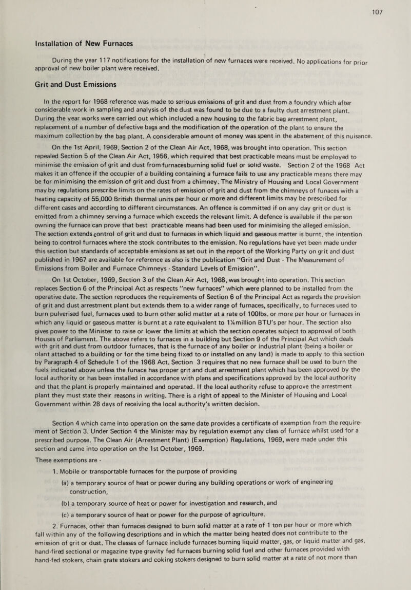 Installation of New Furnaces During the year 117 notifications for the installation of new furnaces were received. No applications for prior approval of new boiler plant were received. Grit and Dust Emissions In the report for 1968 reference was made to serious emissions of grit and dust from a foundry which after considerable work in sampling and analysis of the dust was found to be due to a faulty dust arrestment plant. During the year works were carried out which included a new housing to the fabric bag arrestment plant, replacement of a number of defective bags and the modification of the operation of the plant to ensure the maximum collection by the bag plant. A considerable amount of money was spent in the abatement of this nuisance. On the 1st April, 1969, Section 2 of the Clean Air Act, 1968, was brought into operation. This section repealed Section 5 of the Clean Air Act, 1956, which required that best practicable means must be employed to minimise the emission of grit and dust from furnacesburning solid fuel or solid waste. Section 2 of the 1968 Act makes it an offence if the occupier of a building containing a furnace fails to use any practicable means there may be for minimising the emission of grit and dust from a chimney. The Ministry of Housing and Local Government may by regulations prescribe limits on the rates of emission of grit and dust from the chimneys of funaces with a heating capacity of 55,000 British thermal units per hour or more and different limits may be prescribed for different cases and according to different circumstances. An offence is committed if on any day grit or dust is emitted from a chimney serving a furnace which exceeds the relevant limit. A defence is available if the person owning the furnace can prove that best practicable means had been used for minimising the alleged emission. The section extends control of grit and dust to furnaces in which liquid and gaseous matter is burnt, the intention being to control furnaces where the stock contributes to the emission. No regulations have yet been made under this section but standards of acceptable emissions as set out in the report of the Working Party on grit and dust published in 1967 are available for reference as also is the publication Grit and Dust - The Measurement of Emissions from Boiler and Furnace Chimneys - Standard Levels of Emission”. On 1st October, 1969, Section 3 of the Clean Air Act, 1968, was brought into operation. This section replaces Section 6 of the Principal Act as respects new furnaces which were planned to be installed from the operative date. The section reproduces the requirements of Section 6 of the Principal Act as regards the provision of grit and dust arrestment plant but extends them to a wider range of furnaces, specifically, to furnaces used to burn pulverised fuel, furnaces used to burn other solid matter at a rate of lOOIbs. or more per hour or furnaces in which any liquid or gaseous matter is burnt at a rate equivalent to 1!4million BTU's per hour. The section also gives power to the Minister to raise or lower the limits at which the section operates subject to approval of both Houses of Parliament. The above refers to furnaces in a building but Section 9 of the Principal Act which deals with grit and dust from outdoor furnaces, that is the furnace of any boiler or industrial plant (being a boiler or nlant attached to a building or for the time being fixed to or installed on any land) is made to apply to this section by Paragraph 4 of Schedule 1 of the 1968 Act. Section 3 requires that no new furnace shall be used to burn the fuels indicated above unless the funace has proper grit and dust arrestment plant which has been approved by the local authority or has been installed in accordance with plans and specifications approved by the local authority and that the plant is properly maintained and operated. If the local authority refuse to approve the arrestment plant they must state their reasons in writing. There is a right of appeal to the Minister of Housing and Local Government within 28 days of receiving the local authority's written decision. Section 4 which came into operation on the same date provides a certificate of exemption from the require¬ ment of Section 3. Under Section 4 the Minister may by regulation exempt any class of furnace whilst used for a prescribed purpose. The Clean Air (Arrestment Plant) (Exemption) Regulations, 1969, were made under this section and came into operation on the 1st October, 1969. These exemptions are - 1. Mobile or transportable furnaces for the purpose of providing (a) a temporary source of heat or power during any building operations or work of engineering construction, (b) a temporary source of heat or power for investigation and research, and (c) a temporary source of heat or power for the purpose of agriculture. I 2. Furnaces, other than furnaces designed to burn solid matter at a rate of 1 ton per hour or more which fall within any of the following descriptions and in which the matter being heated does not contribute to the emission of grit or dust. The classes of furnace include furnaces burning liquid matter, gas, or liquid matter and gas, hand-fired sectional or magazine type gravity fed furnaces burning solid fuel and other furnaces provided with hand-fed stokers, chain grate stokers and coking stokers designed to burn solid matter at a rate of not more than
