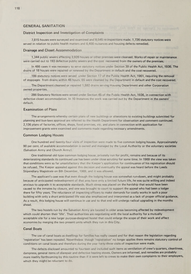 GENERAL SANITATION District Inspection and Investigation of Complaints 7,815 houses were surveyed and examined and 8,545 re-inspections made. 1,726 statutory notices were served in relation to public health matters and 6,400 nuisances and housing defects remedied. Drainage and Closet Accommodation 1,344 public sewers affecting 3,926 houses or other premises were cleansed. Works of repair or maintenance were carried out to 193 defective public sewers and the cost recovered from the owners of the premises. In 486 cases it was necessary to serve statutory notices under Section 39 of the Public Health Act, 1936. The drains of 18 houses were repaired or renewed by the Department in default and the cost recovered. 186 statutory notices were served under Section 17 of the Public Health Act, 1961, requiring the removal of stoppages from drains within 48 hours; 65 were cleansed by the Department in default and the cost recovered. The Department cleansed or repaired 1,592 drains serving Housing Department and other Corporation owned properties. 286 Statutory Notices were served under Section 45 of the Public Health Act, 1936, in connection with defective closet accommodation. In 10 fnstances the work was carried out by the Department in the owners' default. Examination of Plans The arrangements whereby certain plans of new buildings or alterations to existing buildings submitted for planning and bye-laws approval are referred to the Health Department for observation and comment continued. 2,136 plans of factories, offices, shops, food premises, etc. and plans in connection with application for improvement grants were examined and comments made regarding necessary amendments. Common Lodging Houses One hundred and twenty-four visits of inspection were made to five common lodging houses. Approximately 90 per cent, of available accommodation is owned and managed by the Local Authority or the voluntary societies (Salvation Army and Church Army). One traditional old type common lodging house, privately run for profit, remains and because of its deteriorating standards its continued use has been under close scrutiny for some time. In 1969 the view was taken that conditions were so far unsatisfactory that the Keeper's application for continuance of his registration should be refused. The Keeper appealed against this decision and eventually the appeal was heard before the Leeds Stipendiary Magistrate on 8th December, 1969, and it was allowed. The applicant's case was that even though the lodging house was somewhat run-down, and might probably because of anticipated redevelopment of that area have only a limited future life, he was quite willing and indeed anxious to upgrade it to acceptable standards. Much stress was placed on the hardship that would have been caused to the inmates by closure, and one was brought to court to support the appeal who had been a lodger there for fifty years. The reluctance of inspecting officers to make demands for costly works in such a poor building with only a short anticipated life was also emphasized and interpreted as a lack of proper official guidance. As a result, this lodging house will continue in use and to that end will undergo radical upgrading in the months ahead. The two hostels run by the Salvation Army are located in older areas becoming affected by redevelopment which could shorten their 'life'. Their authorities are negotiating with the local authority for a mutually acceptable site for a new larger purpose-designed hostel that could enlarge the scope of their work and affect economies by merging the two present units which they run in this City. Canal Boats The use of canal boats as dwellings for families has really ceased and for that reason the legislation regarding 'registration' has been repealed. Nevertheless though 'registration' no longer applies there remains statutory control of conditions on canal boats and therefore during the year forty-three visits of inspection were made. The defects disclosed amounted to fourteen and included such items as ventilation of crew's quarters, cleanliness, dampness, general items of disrepair and defective heating stoves. Owners are informed, and remedies are probably more readily forthcoming by this routine than if it were left to crews to make their own complaints to their employers, which they might be reluctant to do.