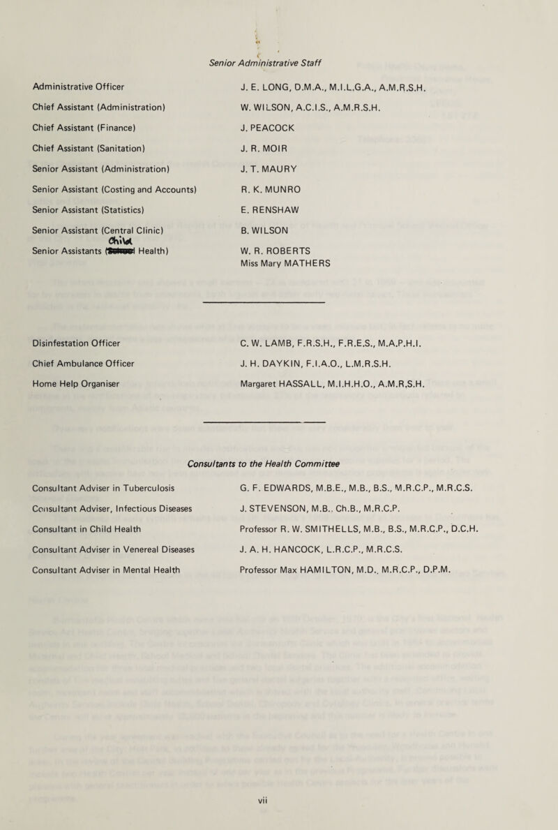 1* Senior Administrative Staff Administrative Officer J. E. LONG, O.M.A., M.I.L.G.A., A.M.R.S.H. Chief Assistant (Administration) W. WILSON, A.C.I.S., A.M.R.S.H. Chief Assistant (Finance) J. PEACOCK Chief Assistant (Sanitation) J. R. MOIR Senior Assistant (Administration) J. T. MAURY Senior Assistant (Costing and Accounts) R. K. MUNRO Senior Assistant (Statistics) E. RENSHAW Senior Assistant (Central Clinic) Senior Assistants (SBfc8»l Health) B. WILSON W. R. ROBERTS Miss Mary MATHERS Disinfestation Officer C. W. LAMB, F.R.S.H., F.R.E.S., M.A.P.H.I. Chief Ambulance Officer J. H. DAYKIN, F.I.A.O., L.M.R.S.H. Home Help Organiser Margaret HASSALL, M.I.H.H.O., A.M.R,S.H. Consultants to the Health Committee Consultant Adviser in Tuberculosis G. F. EDWARDS, M.B.E., M.B., B.S., M.R.C.P., M.R.C.S. Consultant Adviser, Infectious Diseases J. STEVENSON, M.B.. Ch.B., M.R.C.P. Consultant in Child Health Professor R. W. SMITHELLS, M.B., B.S., M.R.C.P., D.C.H. Consultant Adviser in Venereal Diseases J. A. H. HANCOCK, L.R.C.P., M.R.C.S. Consultant Adviser in Mental Health Professor Max HAMILTON, M.D.. M.R.C.P., D.P.M.