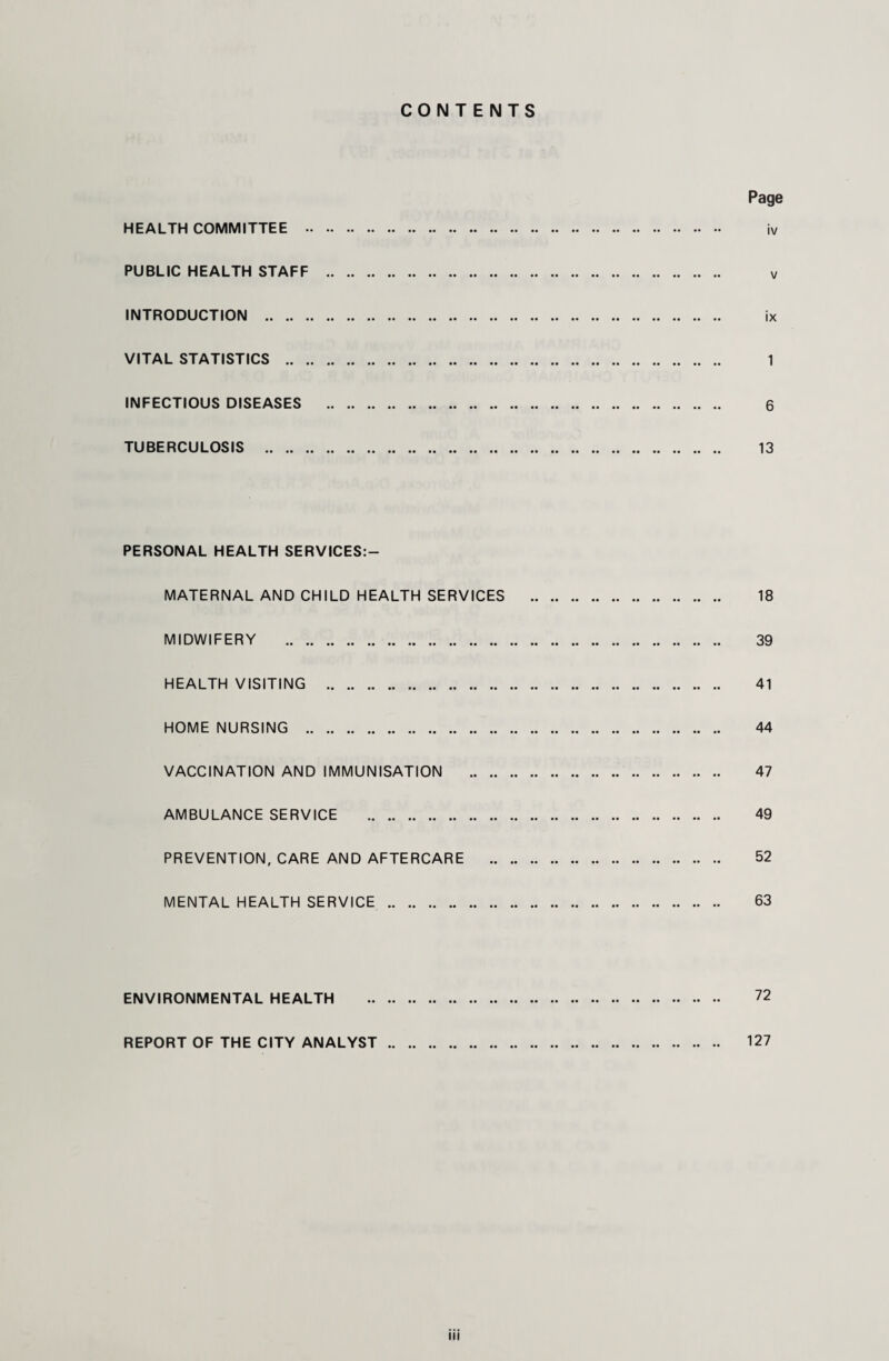 CONTENTS Page HEALTH COMMITTEE . iv PUBLIC HEALTH STAFF . v INTRODUCTION . ix VITAL STATISTICS . 1 INFECTIOUS DISEASES . 6 TUBERCULOSIS . 13 PERSONAL HEALTH SERVICES:- MATERNAL AND CHILD HEALTH SERVICES . 18 MIDWIFERY . 39 HEALTH VISITING . 41 HOME NURSING . 44 VACCINATION AND IMMUNISATION . 47 AMBULANCE SERVICE . 49 PREVENTION, CARE AND AFTERCARE . 52 MENTAL HEALTH SERVICE . 63 ENVIRONMENTAL HEALTH . 72 REPORT OF THE CITY ANALYST. 127