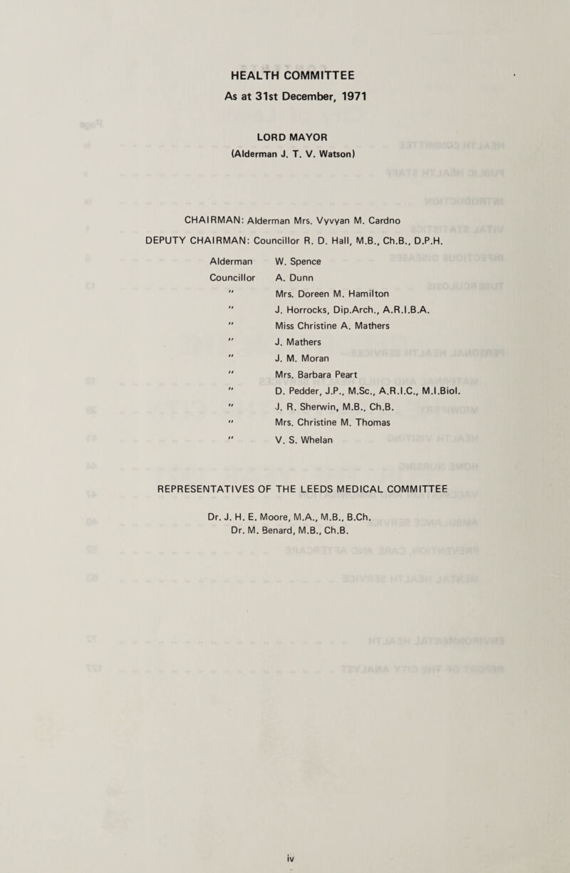 HEALTH COMMITTEE As at 31st December, 1971 LORD MAYOR (Alderman J. T. V. Watson) CHAIRMAN: Alderman Mrs. Vyvyan M. Cardno DEPUTY CHAIRMAN: Councillor R. D. Hall, M.B., Ch.B., D.P.H. Alderman W. Spence Councillor A. Dunn  Mrs. Doreen M. Hamilton  J. Horrocks, Dip.Arch., A.R.I.B.A. ” Miss Christine A. Mathers J. Mathers  J. M. Moran  Mrs. Barbara Peart  D. Pedder, J.P., M.Sc., A.R.I.C., M.I.Biol.  J. R. Sherwin, M.B., Ch.B. ” Mrs. Christine M. Thomas '' V. S. Whelan REPRESENTATIVES OF THE LEEDS MEDICAL COMMITTEE Dr. J. H. E. Moore, M.A., M.B.. B.Ch. Dr. M. Benard, M.B., Ch.B.