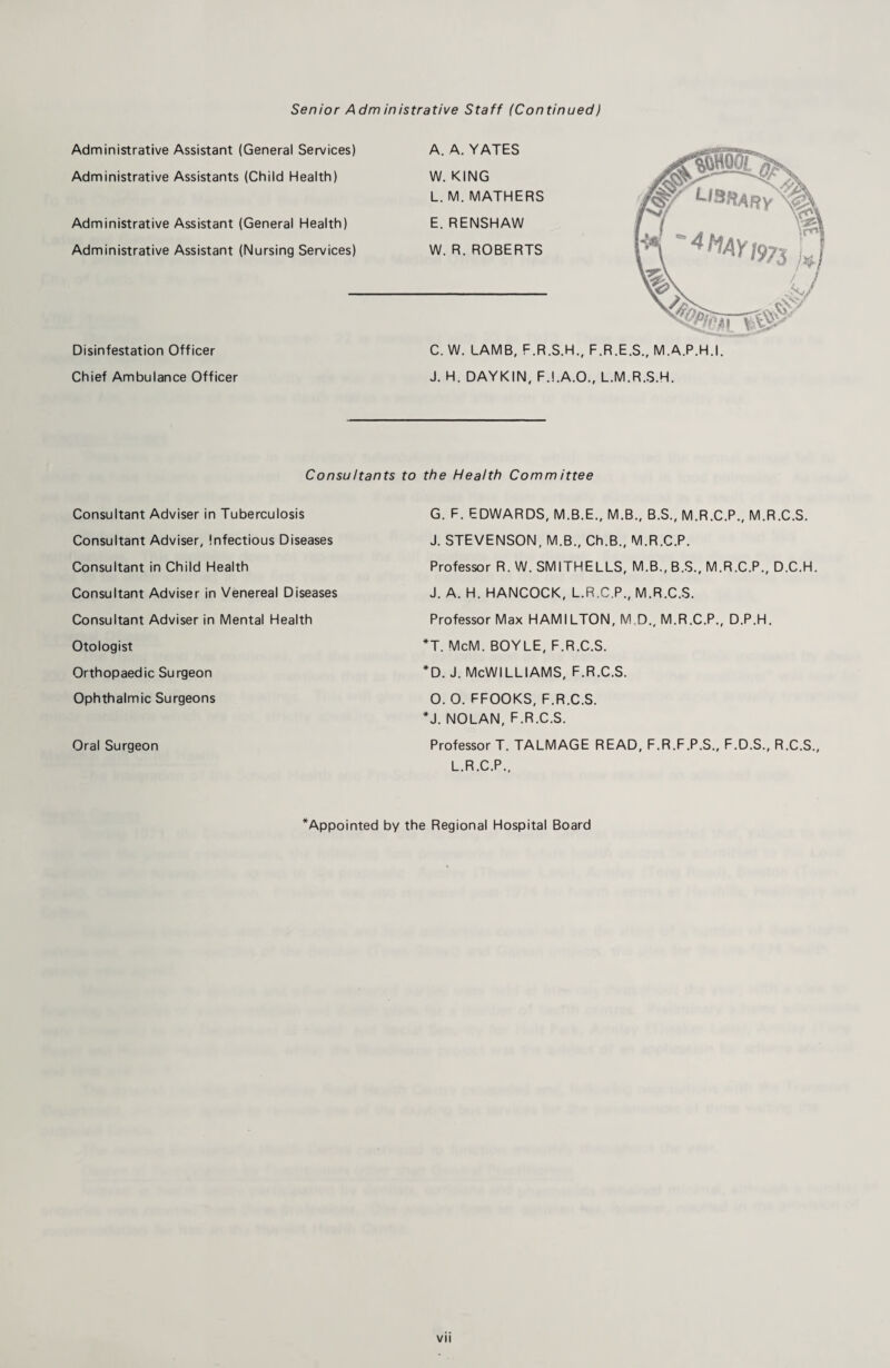 Senior Adm inistrative Staff (Continued) Administrative Assistant (General Services) Administrative Assistants (Child Health) Administrative Assistant (General Health) Administrative Assistant (Nursing Services) Disinfestation Officer Chief Ambulance Officer A. A. YATES W. KING L. M. MATHERS E. RENSHAW W. R. ROBERTS C. W. LAMB, F.R.S.H., F.R.E.S., M.A.P.H.I. J. H. DAYKIN, F.I.A.O., L.M.R.S.H. Consultants to the Health Comm ittee Consultant Adviser in Tuberculosis Consultant Adviser, Infectious Diseases Consultant in Child Health Consultant Adviser in Venereal Diseases Consultant Adviser in Mental Health Otologist Orthopaedic Surgeon Ophthalmic Surgeons Oral Surgeon G. F. EDWARDS, M.B.E., M.B., B.S., M.R.C.P., M.R.C.S. J. STEVENSON, M.B., Ch.B., M.R.C.P. Professor R. W. SMITHELLS, M.B., B.S., M.R.C.P., D.C.H. J. A. H. HANCOCK, L.R.C.P., M.R.C.S. Professor Max HAMILTON, M D., M.R.C.P., D.P.H. *T. McM. BOYLE, F.R.C.S. *D. J. McWilliams, f.r.c.s. o. o. ffooks, f.r.c.s. *J. NOLAN, F.R.C.S. Professor T. TALMAGE READ, F.R.F.P.S., F.D.S., R.C.S., L.R.C.P.. ^Appointed by the Regional Hospital Board