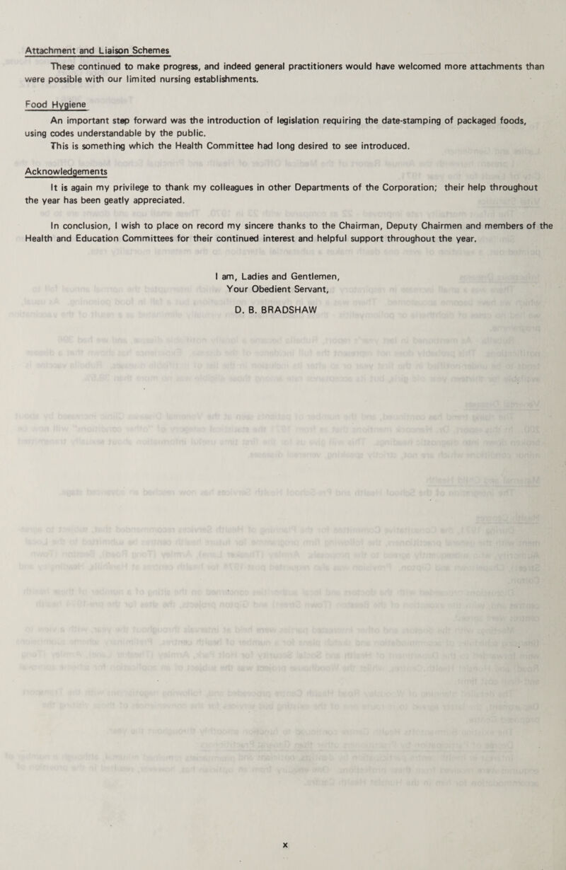 Attachment and Liaison Schemes These continued to make progress, and indeed general practitioners would have welcomed more attachments than were possible with our limited nursing establishments. Food Hygiene An important step forward was the introduction of legislation requiring the date-stamping of packaged foods, using codes understandable by the public. This is something which the Health Committee had long desired to see introduced. Acknowledgements It is again my privilege to thank my colleagues in other Departments of the Corporation; their help throughout the year has been geatly appreciated. In conclusion, I wish to place on record my sincere thanks to the Chairman, Deputy Chairmen and members of the Health and Education Committees for their continued interest and helpful support throughout the year. I am. Ladies and Gentlemen, Your Obedient Servant, D. B. BRADSHAW