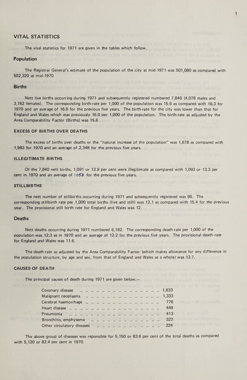 VITAL STATISTICS The vital statistics for 1971 are given in the tables which follow. Population The Registrar General's estimate of the population of the city at mid-1971 was 501,080 as compared with 502,320 at mid-1970 Births Nett live births occurring during 1971 and subsequently registered numbered 7,840 (4,078 males and 3,762 females). The corresponding birth-rate per 1,000 of the population was 15.6 as compared with 16.3 for 1970 and an average of 16.8 for the previous five years. The birth-rate for the city was lower than that for England and Wales which was previously 16.0 per 1,000 of the population. The birth-rate as adjusted by the Area Comparability Factor (Births) was 15.6 EXCESS OF BIRTHS OVER DEATHS The excess of births over deaths or the natural increase of the population was 1,678 as compared with 1,983 for 1970 and an average of 2,348 for the previous five years. ILLEGITIMATE BIRTHS Of the 7,840 nett births, 1,091 or 13.9 per cent were illegitimate as compared with 1,093 or 13.3 per cent in 1970 and an average of \0f3 for the previous five years. STILLBIRTHS The nett number of stillbirths occurring during 1971 and subsequently registered was 96. The corresponding stillbirth rate per 1,000 total births (live and still) was 12.1 as compared with 15.4 for the previous year. The provisional still birth rate for England and Wales was 12. Deaths Nett deaths occurring during 1971 numbered 6,162. The corresponding death-rate per 1,000 of the population was 12.3 as in 1970 and an average of 12.2 for the previous five years. The provisional death-rate for England and Wales was 11.6. The death-rate as adjusted by the Area Comparability Factor (which makes allowance for any difference in the population structure, by age and sex, from that of England and Wales as a whole) was 13.7. CAUSES OF DEATH The principal causes of death during 1971 are given below; — 1,633 1,333 776 449 413 322 224 Coronary disease .. ,. Malignant neoplasms Cerebral haemorrhage .. Heart disease . Pneumonia . Bronchitis, emphysema Other circulatory diseases The above group of diseases was reponsible for 5,150 or 83.6 per cent of the total deaths as compared with 5,120 or 82.4 per cent in 1970.