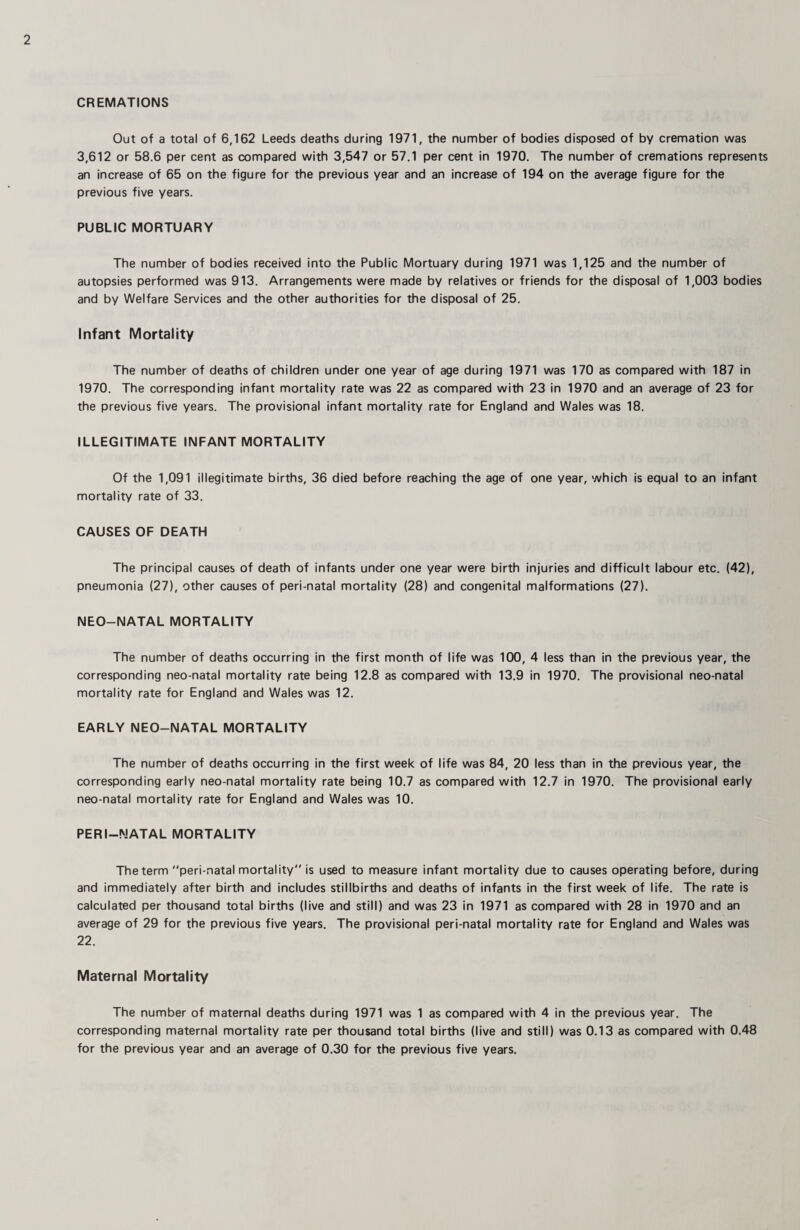 CREMATIONS Out of a total of 6,162 Leeds deaths during 1971, the number of bodies disposed of by cremation was 3,612 or 58.6 per cent as compared with 3,547 or 57.1 per cent in 1970. The number of cremations represents an increase of 65 on the figure for the previous year and an increase of 194 on the average figure for the previous five years. PUBLIC MORTUARY The number of bodies received into the Public Mortuary during 1971 was 1,125 and the number of autopsies performed was 913. Arrangements were made by relatives or friends for the disposal of 1,003 bodies and by Welfare Services and the other authorities for the disposal of 25. Infant Mortality The number of deaths of children under one year of age during 1971 was 170 as compared with 187 in 1970. The corresponding infant mortality rate was 22 as compared with 23 in 1970 and an average of 23 for the previous five years. The provisional infant mortality rate for England and Wales was 18. ILLEGITIMATE INFANT MORTALITY Of the 1,091 illegitimate births, 36 died before reaching the age of one year, which is equal to an infant mortality rate of 33. CAUSES OF DEATH The principal causes of death of infants under one year were birth injuries and difficult labour etc. (42), pneumonia (27), other causes of peri-natal mortality (28) and congenital malformations (27). NEO-NATAL MORTALITY The number of deaths occurring in the first month of life was 100, 4 less than in the previous year, the corresponding neo-natal mortality rate being 12.8 as compared with 13.9 in 1970. The provisional neo-natal mortality rate for England and Wales was 12. EARLY NEO-NATAL MORTALITY The number of deaths occurring in the first week of life was 84, 20 less than in the previous year, the corresponding early neo-natal mortality rate being 10.7 as compared with 12.7 in 1970. The provisional early neo-natal mortality rate for England and Wales was 10. PERI-NATAL MORTALITY The term peri-natal mortality is used to measure infant mortality due to causes operating before, during and immediately after birth and includes stillbirths and deaths of infants in the first week of life. The rate is calculated per thousand total births (live and still) and was 23 in 1971 as compared with 28 in 1970 and an average of 29 for the previous five years. The provisional peri-natal mortality rate for England and Wales was 22. Maternal Mortality The number of maternal deaths during 1971 was 1 as compared with 4 in the previous year. The corresponding maternal mortality rate per thousand total births (live and still) was 0.13 as compared with 0.48 for the previous year and an average of 0.30 for the previous five years.