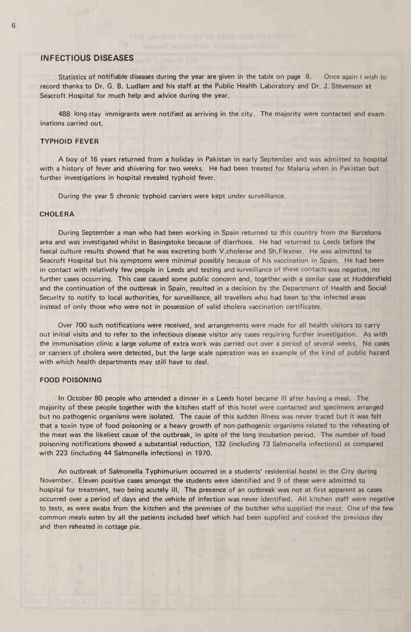 INFECTIOUS DISEASES Statistics of notifiable diseases during the year are given in the table on page 8. Once again I wish to record thanks to Dr. G. B. Ludlam and his staff at the Public Health Laboratory and Dr. J. Stevenson at Seacroft Hospital for much help and advice during the year. 488 long-stay immigrants were notified as arriving in the city. The majority were contacted and exam¬ inations carried out. TYPHOID FEVER A boy of 16 years returned from a holiday in Pakistan in early September and was admitted to hospital with a history of fever and shivering for two weeks. He had been treated for Malaria when in Pakistan but further investigations in hospital revealed typhoid fever. During the year 5 chronic typhoid carriers were kept under surveillance. CHOLERA During September a man who had been working in Spain returned to this country from the Barcelona area and was investigated whilst in Basingstoke because of diarrhoea. He had returned to Leeds before the faecal culture results showed that he was excreting both V.cholerae and Sh.Flexner. He was admitted to Seacroft Hospital but his symptoms were minimal possibly because of his vaccination in Spain. He had been in contact with relatively few people in Leeds and testing and surveillance of these contacts was negative, no further cases occurring. This case caused some public concern and, together with a similar case at Huddersfield and the continuation of the outbreak in Spain, resulted in a decision by the Department of Health and Social Security to notify to local authorities, for surveillance, all travellers who had been to tha infected areas instead of only those who were not in possession of valid cholera vaccination certificates. Over 700 such notifications were received, and arrangements were made for all health visitors to carry out initial visits and to refer to the infectious disease visitor any cases requiring further investigation. As with the immunisation clinic a large volume of extra work was carried out over a period of several weeks. No cases or carriers of cholera were detected, but the large scale operation was an example of the kind of public hazard with which health departments may still have to deal. FOOD POISONING In October 80 people who attended a dinner in a Leeds hotel became ill after having a meal. The majority of these people together with the kitchen staff of this hotel were contacted and specimens arranged but no pathogenic organisms were isolated. The cause of this sudden illness was never traced but it was felt that a toxin type of food poisoning or a heavy growth of non-pathogenic organisms related to the reheating of the meat was the likeliest cause of the outbreak, in spite of the long incubation period. The number of food poisoning notifications showed a substantial reduction, 132 (including 73 Salmonella infections) as compared with 223 (including 44 Salmonella infections) in 1970. An outbreak of Salmonella Typhimurium occurred in a students' residential hostel in the City during November. Eleven positive cases amongst the students were identified and 9 of these were admitted to hospital for treatment, two being acutely ill. The presence of an outbreak was not at first apparent as cases occurred over a period of days and the vehicle of infection was never identified. All kitchen staff were negative to tests, as were swabs from the kitchen and the premises of the butcher who supplied the meat. One of the few common meals eaten by all the patients included beef which had been supplied and cooked the previous day and then reheated in cottage pie.