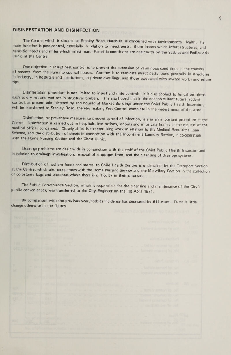 DISINFESTATION AND DISINFECTION The Centre, which is situated at Stanley Road, Harehills, is concerned with Environmental Health. Its main function is pest control, especially in relation to insect pests: those insects which infest structures, and parasitic insects and mites which infest man. Parasitic conditions are dealt with by the Scabies and Pediculosis Clinic at the Centre. One objective in insect pest control is to prevent the extension of verminous conditions in the transfer of tenants from the slums to council houses. Another is to eradicate insect pests found generally in structures, in industry, in hospitals and institutions, in private dwellings, and those associated with sewage works and refuse tips. Disinfestation procedure is not limited to insect and mite control: it is also applied to fungal problems such as dry rot and wet rot in structural timbers. It is also hoped that in the not too distant future, rodent control, at present administered by and housed at Market Buildings under the Chief Public Health Inspector, will be transferred to Stanley Road, thereby making Pest Control complete in the widest sense of the word.' Disinfection, or preventive measures to prevent spread of infection, is also an important procedure at the Centre. Disinfection is carried out in hospitals, institutions, schools and in private homes at the request of the medical officer concerned. Closely allied is the sterilising work in relation to the Medical Requisites Loan Scheme, and the distribution of sheets in connection with the Incontinent Laundry Service, in co-operfftion with the Home Nursing Section and the Chest Clinic. Drainage problems are dealt with in conjunction with the staff of the Chief Public Health Inspector and in relation to drainage investigation, removal of stoppages from, and the cleansing of drainage systems. Distribution of welfare foods and stores to Child Health Centres is undertaken by the Transport Section at the Centre, which also co-operates with the Home Nursing Service and the Midwifery Section in the collection of colostomy bags and placentas where there is difficulty in their disposal. The Public Convenience Section, which is responsible for the cleansing and maintenance of the City's public conveniences, was transferred to the City Engineer on the 1st April 1971. By comparison with the previous year, scabies incidence has decreased by 611 cases. Tfi ^re is little change otherwise in the figures.