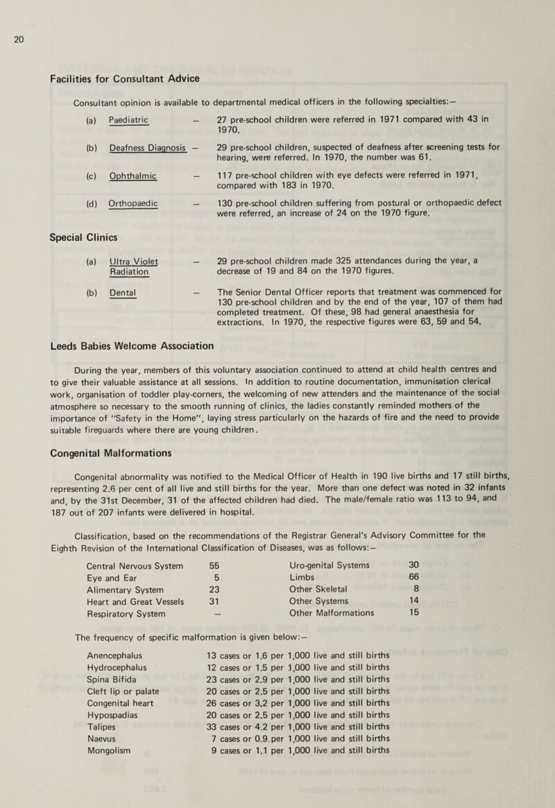Facilities for Consultant Advice Consultant opinion is available to departmental medical officers in the following specialties:- (a) Paediatric — 27 pre-school children were referred in 1971 compared with 43 in 1970. (b) Deafness Diagnosis — 29 pre-school children, suspected of deafness after screening tests for hearing, were referred. In 1970, the number was 61. (c) Ophthalmic — 117 pre-school children with eye defects were referred in 1971, compared with 183 in 1970. (d) Orthopaedic — 130 pre-school children suffering from postural or orthopaedic defect were referred, an increase of 24 on the 1970 figure. Special Clinics (a) Ultra Violet — Radiation 29 pre-school children made 325 attendances during the year, a decrease of 19 and 84 on the 1970 figures. (b) Dental — The Senior Dental Officer reports that treatment was commenced for 130 pre-school children and by the end of the year, 107 of them had completed treatment. Of these, 98 had general anaesthesia for extractions. In 1970, the respective figures were 63, 59 and 54. Leeds Babies Welcome Association During the year, members of this voluntary association continued to attend at child health centres and to give their valuable assistance at all sessions. In addition to routine documentation, immunisation clerical work, organisation of toddler play-corners, the welcoming of new attenders and the maintenance of the social atmosphere so necessary to the smooth running of clinics, the ladies constantly reminded mothers of the importance of Safety in the Home, laying stress particularly on the hazards of fire and the need to provide suitable fireguards where there are young children. Congenital Malformations Congenital abnormality was notified to the Medical Officer of Health in 190 live births and 17 still births, representing 2.6 per cent of all live and still births for the year. More than one defect was noted in 32 infants and, by the 31st December, 31 of the affected children had died. The male/female ratio was 113 to 94, and 187 out of 207 infants were delivered in hospital. Classification, based on the recommendations of the Registrar General's Advisory Committee for the Eighth Revision of the International Classification of Diseases, was as follows: — Central Nervous System 55 Uro-genital Systems 30 Eye and Ear 5 Limbs 66 Alimentary System 23 Other Skeletal 8 Heart and Great Vessels 31 Other Systems 14 Respiratory System — Other Malformations 15 The frequency of specific malformation is given below;— Anencephalus Hydrocephalus Spina Bifida Cleft lip or palate Congenital heart Hypospadias Talipes Naevus Mongolism 13 cases or 1.6 per 12 cases or 1.5 per 23 cases or 2.9 per 20 cases or 2.5 per 26 cases or 3.2 per 20 cases or 2.5 per 33 cases or 4,2 per 7 cases or 0.9.per 9 cases or 1.1 per 1,000 live and stil 1,000 live and stil 1,000 ive and stil 1,000 live and stil 1,000 ive and stil 1,000 live and stil 1,000 ive and stil 1,000 live and stil 1,000 ive and stil births births births births births births births births births