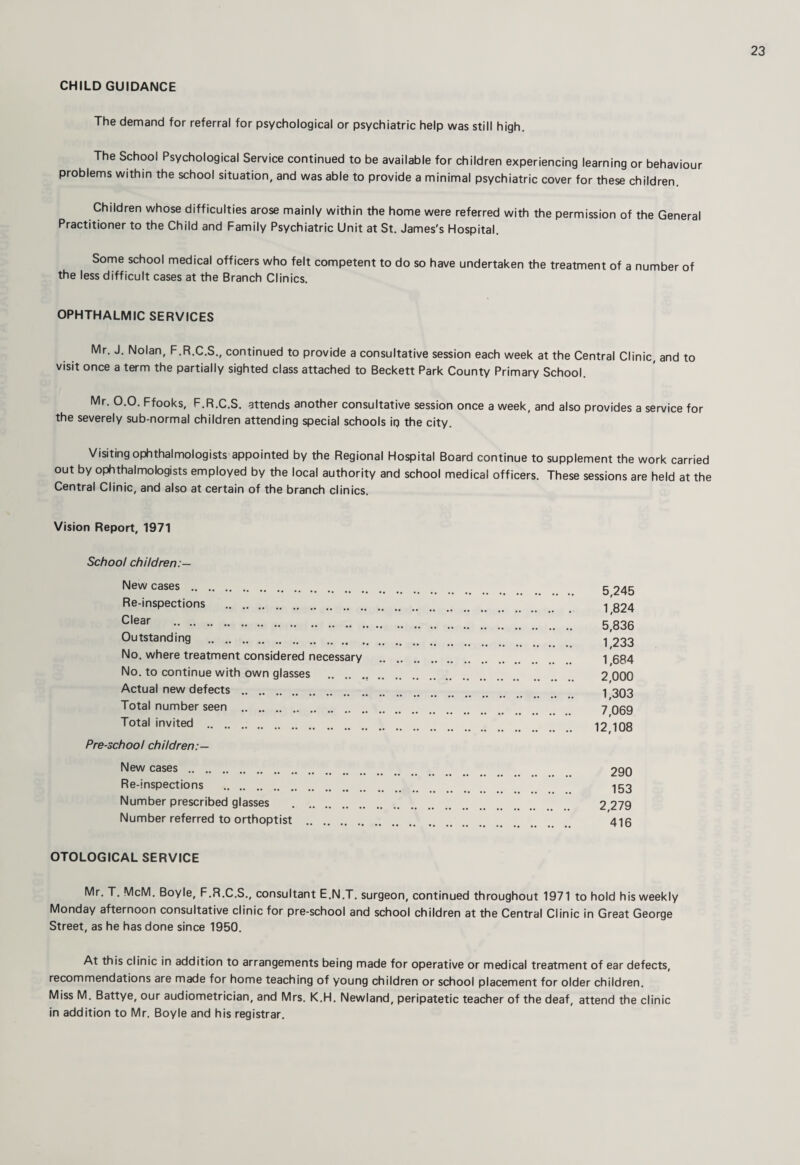 CHILD GUIDANCE The demand for referral for psychological or psychiatric help was still high. The School Psychological Service continued to be available for children experiencing learning or behaviour problems within the school situation, and was able to provide a minimal psychiatric cover for these children. Children whose difficulties arose mainly within the home were referred with the permission of the General Practitioner to the Child and Family Psychiatric Unit at St. James's Hospital. Some school medical officers who felt competent to do so have undertaken the treatment of a number of the less difficult cases at the Branch Clinics. OPHTHALMIC SERVICES Mr. J. Nolan, F.R.C.S., continued to provide a consultative session each week at the Central Clinic, and to visit once a term the partially sighted class attached to Beckett Park County Primary School. Mr. 0.0. Ffooks, F.R.C.S. attends another consultative session once a week, and also provides a service for the severely sub-normal children attending special schools ip the city. Visiting ophthalmologists appointed by the Regional Hospital Board continue to supplement the work carried out by ophthalmobgists employed by the local authority and school medical officers. These sessions are held at the Central Clinic, and also at certain of the branch clinics. Vision Report, 1971 School children:— New cases . Re-inspections . Clear . Outstanding . No. where treatment considered necessary No. to continue with own glasses . Actual new defects . Total number seen . Total invited . Pre-school children:— New cases. Re-inspections . Number prescribed glasses . Number referred to orthoptist OTOLOGICAL SERVICE Mr. T. McM. Boyle, F.R.C.S., consultant E.N.T. surgeon, continued throughout 1971 to hold his weekly Monday afternoon consultative clinic for pre-school and school children at the Central Clinic in Great George Street, as he has done since 1950. At this clinic in addition to arrangements being made for operative or medical treatment of ear defects, recommendations are made for home teaching of young children or school placement for older children. Miss M. Battye, our audiometrician, and Mrs. K.H. Newland, peripatetic teacher of the deaf, attend the clinic in addition to Mr. Boyle and his registrar. 5,245 1,824 5,836 1,233 1,684 2,000 1,303 7,069 12,108 290 153 2,279 416