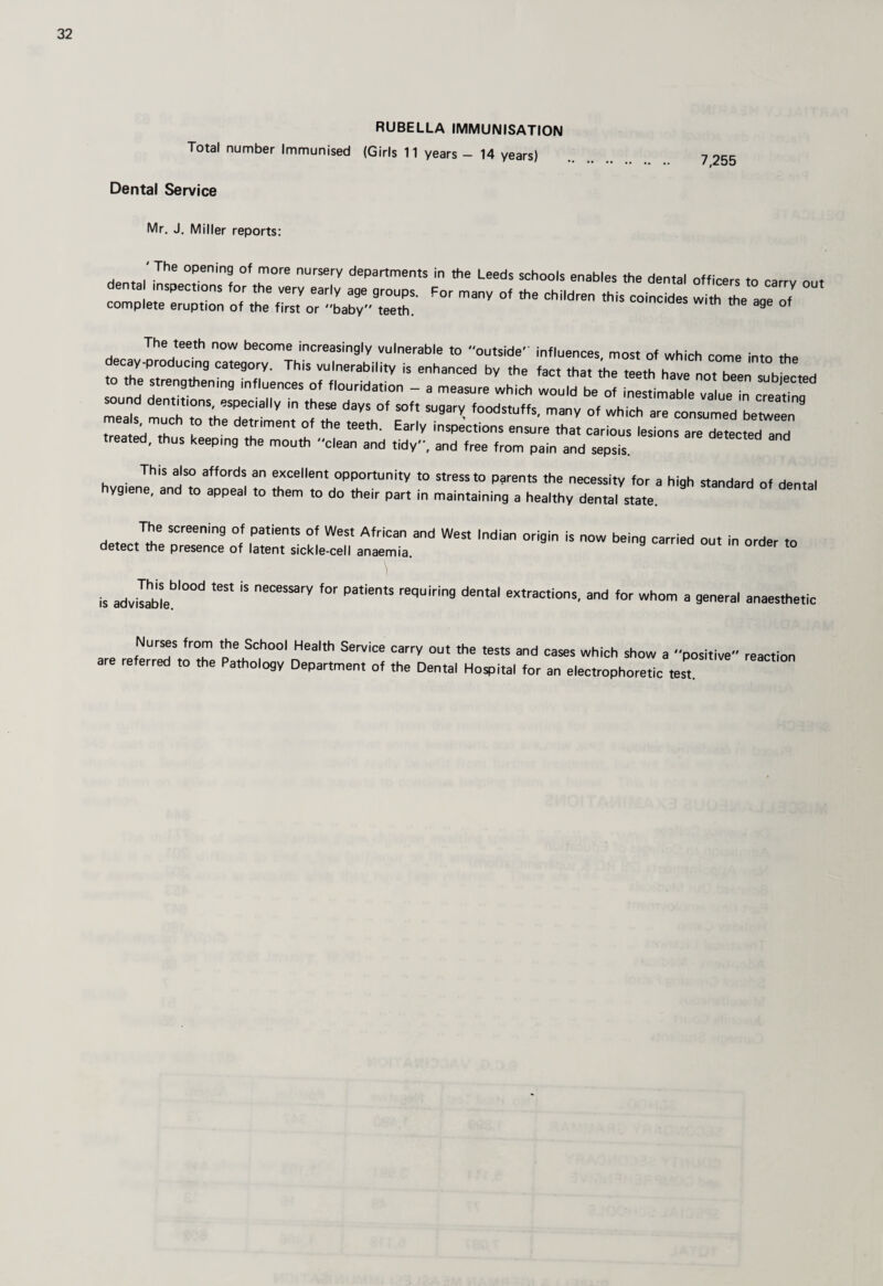 RUBELLA IMMUNISATION Total number Immunised (Girls 11 years - 14 years) Dental Service Mr, J. Miller reports: 7,255 ' The opening of more nursery departments dental inspections for the very early age groups, complete eruption of the first or baby teeth. in the Leeds schools enables the dental officers to carry out For many of the children this coincides with the age of The teeth now become increasingly vulnerable to outside' influences, most of which come into the to the’T,. ,'h® enhanced by the fact that the teeth have not been subilted the strengthening influences of flouridation - a measure which would be of inestimable val..o i V sound dentitions, especially in these days of soft sugary foodstuffs, many of which are consumed Z :;iTh r les on a e ee treated, thus keeping the mouth clean and tidy, and free from pain and sepsis. This also affords an excellent opportunity to stress to parents the necessity for a high standard of riPnt;,i hygiene, and to appeal to them to do their part in maintaining a healthy dental state. The screening of patients of West African and West Indian detect the presence of latent sickle-cell anaemia This blood test is necessary for patients requiring dental extractions, and for whom IS advisable. origin is now being carried out in order to a general anaesthetic Nurses from the School Health Service are referred to the Pathology Department of carry out the tests and cases which show a positive the Dental Hospital for an electrophoretic test. reaction