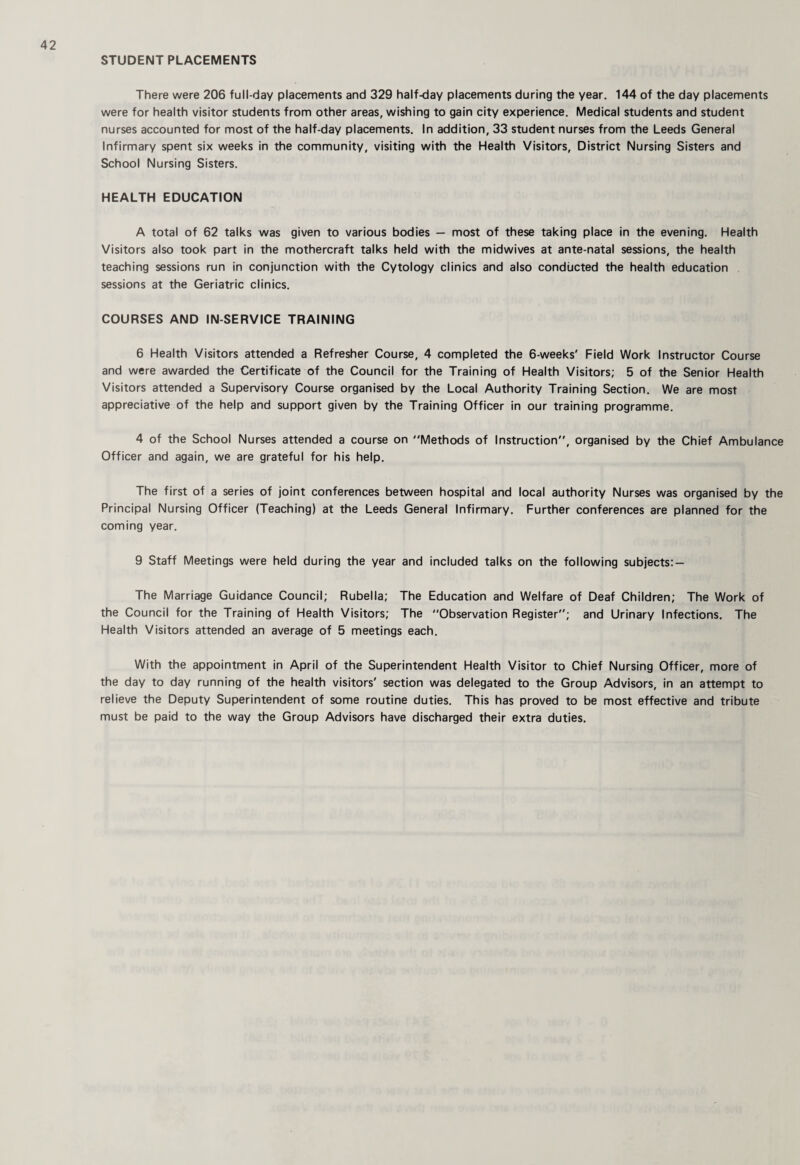 STUDENT PLACEMENTS There were 206 full-day placements and 329 half-day placements during the year. 144 of the day placements were for health visitor students from other areas, wishing to gain city experience. Medical students and student nurses accounted for most of the half-day placements. In addition, 33 student nurses from the Leeds General Infirmary spent six weeks in the community, visiting with the Health Visitors, District Nursing Sisters and School Nursing Sisters. HEALTH EDUCATION A total of 62 talks was given to various bodies — most of these taking place in the evening. Health Visitors also took part in the mothercraft talks held with the midwives at ante natal sessions, the health teaching sessions run in conjunction with the Cytology clinics and also conducted the health education sessions at the Geriatric clinics. COURSES AND IN-SERVICE TRAINING 6 Health Visitors attended a Refresher Course, 4 completed the 6-weeks' Field Work Instructor Course and were awarded the Certificate of the Council for the Training of Health Visitors; 5 of the Senior Health Visitors attended a Supervisory Course organised by the Local Authority Training Section. We are most appreciative of the help and support given by the Training Officer in our training programme. 4 of the School Nurses attended a course on Methods of Instruction, organised by the Chief Ambulance Officer and again, we are grateful for his help. The first of a series of joint conferences between hospital and local authority Nurses was organised by the Principal Nursing Officer (Teaching) at the Leeds General Infirmary. Further conferences are planned for the coming year. 9 Staff Meetings were held during the year and included talks on the following subjects:- The Marriage Guidance Council; Rubella; The Education and Welfare of Deaf Children; The Work of the Council for the Training of Health Visitors; The Observation Register; and Urinary Infections. The Health Visitors attended an average of 5 meetings each. With the appointment in April of the Superintendent Health Visitor to Chief Nursing Officer, more of the day to day running of the health visitors' section was delegated to the Group Advisors, in an attempt to relieve the Deputy Superintendent of some routine duties. This has proved to be most effective and tribute must be paid to the way the Group Advisors have discharged their extra duties.