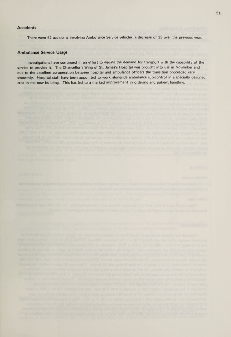 Accidents There were 62 accidents involving Ambulance Service vehicles, a decrease of 33 over the previous year. Ambulance Service Usage Investigations have continued in an effort to equate the demand for transport with the capability of the service to provide it. The Chancellor's Wing of St. James's Hospital was brought into use in November and due to the excellent co-operation between hospital and ambulance officers the transition proceeded very smoothly. Hospital staff have been appointed to work alongside ambulance sub-control in a specially designed area in the new building. This has led to a marked improvement in ordering and patient handling.