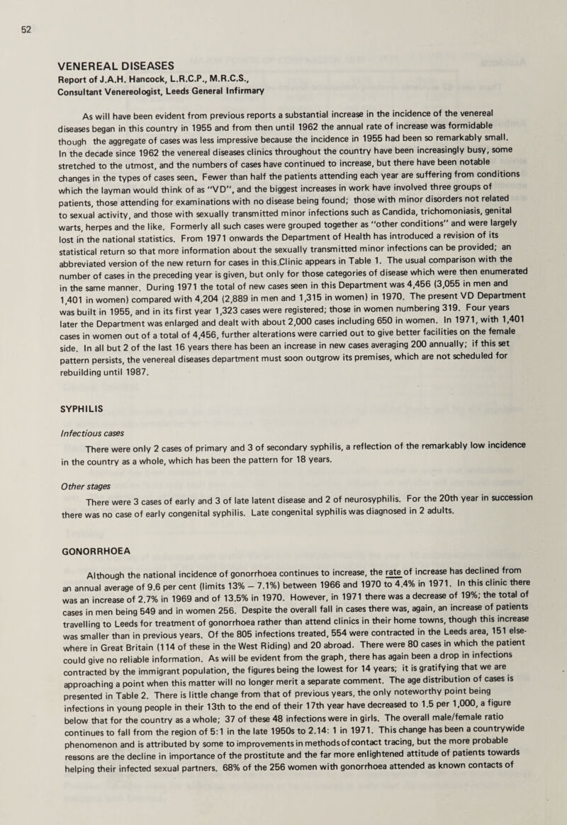 VENEREAL DISEASES Report of J.A.H. Hancock, L.R.C.P., M.R.C.S., Consultant Venereologist, Leeds General Infirmary As will have been evident from previous reports a substantial increase in the incidence of the venereal diseases began in this country in 1955 and from then until 1962 the annual rate of increase was formidable though the aggregate of cases was less impressive because the incidence in 1955 had been so remarkably small. In the decade since 1962 the venereal diseases clinics throughout the country have been increasingly busy, some stretched to the utmost, and the numbers of cases have continued to increase, but there have been notable changes in the types of cases seen. Fewer than half the patients attending each year are suffering from conditions which the layman would think of as VD, and the biggest increases in work have involved three groups of patients, those attending for examinations with no disease being found; those with minor disorders not related to sexual activity, and those with sexually transmitted minor infections such as Candida, trichomoniasis, genital warts, herpes and the like. Formerly all such cases were grouped together as other conditions and were largely lost in the national statistics. From 1971 onwards the Department of Health has introduced a revision of its statistical return so that more information about the sexually transmitted minor infections can be provided; an abbreviated version of the new return for cases in thisJ^linic appears in Table 1. The usual comparison with the number of cases in the preceding year is given, but only for those categories of disease which were then enumerated in the same manner. During 1971 the total of new cases seen in this Department was 4,456 (3,055 in men and 1,401 in women) compared with 4,204 (2,889 in men and 1,315 in women) in 1970. The present VD Department was built in 1955, and in its first year 1,323 cases were registered; those in women numbering 319. Four years later the Department was enlarged and dealt with about 2,000 cases including 650 in women. In 1971, with 1,401 cases in women out of a total of 4,456, further alterations were carried out to give better facilities on the female side. In all but 2 of the last 16 years there has been an increase in new cases averaging 200 annually; if this set pattern persists, the venereal diseases department must soon outgrow its premises, which are not scheduled for rebuilding until 1987. SYPHILIS Infectious cases There were only 2 cases of primary and 3 of secondary syphilis, a reflection of the remarkably low incidence in the country as a whole, which has been the pattern for 18 years. Other stages There were 3 cases of early and 3 of late latent disease and 2 of neurosyphilis. For the 20th year in succession there was no case of early congenital syphilis. Late congenital syphilis was diagnosed in 2 adults. GONORRHOEA Although the national incidence of gonorrhoea continues to increase, the rate of increase has declined from an annual average of 9.6 per cent (limits 13% - 7.1%) between 1966 and 1970 to 4.4% in 1971. In this clinic there was an increase of 2.7% in 1969 and of 13.5% in 1970. However, in 1971 there was a decrease of 19%; the total of cases in men being 549 and in women 256. Despite the overall fall in cases there was, again, an increase of patients travelling to Leeds for treatment of gonorrhoea rather than attend clinics in their home towns, though this increase was smaller than in previous years. Of the 805 infections treated, 554 were contracted in the Leeds area, 151 else¬ where in Great Britain (114 of these in the West Riding) and 20 abroad. There were 80 cases in which the patient could give no reliable information. As will be evident from the graph, there has again been a drop in infections contracted by the immigrant population, the figures being the lowest for 14 years; it is gratifying that we are approaching a point when this matter will no longer merit a separate comment. The age distribution of cases is presented in Table 2. There is little change from that of previous years, the only noteworthy point being infections in young people in their 13th to the end of their 17th year have decreased to 1.5 per 1,000, a figure below that for the country as a whole; 37 of these 48 infections were in girls. The overall male/female ratio continues to fall from the region of 5; 1 in the late 1950s to 2.14: 1 in 1971. This change has been a countrywide phenomenon and is attributed by some to improvements in methods of contact tracing, but the more probable reasons are the decline in importance of the prostitute and the far more enlightened attitude of patients towards helping their infected sexual partners. 68% of the 256 women with gonorrhoea attended as known contacts of