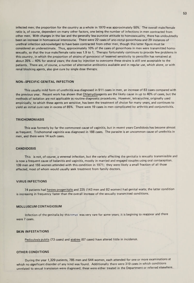 infected men; the proportion for the country as a whole in 1970 was approximately 50%, The overall male/female ratio is, of course, dependent on many other factors, one being the number of infections in men contracted from other men. With changes in the law and the generally less punitive attitude to homosexuality, there has undoubtedly been an increase in homosexual intercourse. There were 22 cases of ano-rectal gonorrhoea and 29 instances of urethral infection acknowledged to have been contracted from other men, though this latter figure must be considered an underestimate. Thus, approximately 10% of the cases of gonorrhoea in men were transmitted homo- sexually, so that the true male/female ratio was 1.9 to 1. Therapy fortunately continues to provide few problems in this country, in which the proportion of strains of gonococci of lessened sensitivity to penicillin has remained at about 35% — 40% for several years; the dose by injection to overcome these strains is still one acceptable to the patients. There are, of course, a number of alternative antibiotics available and in regular use, which alone, or with renal blocking agents, also give cure by single dose therapy. NON-SPECIFIC GENITAL INFECTION This usually mild form of urethritis was diagnosed in 911 cases in men, an increase of 83 cases compared with the previous year. Recent work has shown that Chlamydiaagents are the likely cause in up to 40% of cases, but the methods of isolation are not applicable as routine diagnostic procedures. However, tetracycline, originally used empirically, to which these agents are sensitive, has been the treatment of choice for many years, and continues to yield an initial cure rate in excess of 85%. There were 19 cases in men complicated by arthritis and conjunctivitis. TRICHOMONIASIS This was formerly by far the commonest cause of vaginitis, but in recent years Candidosis has become almost as frequent. Trichomonal vaginitis was diagnosed in 188 cases. The parasite is an uncommon cause of urethritis in men, and there were 14 such cases. CANDIDOSIS This is not, of course, a venereal infection, but the variety affecting the genitalia is sexually transmissible and is now a frequent cause of balanitis and vaginitis, mostly in married and engaged couples using oral contaception. 139 men and 155 women attended with this condition in 1971; they were likely a small fraction of all those affected, most of whom would usually seek treatment from family doctors. VIRUS INFECTIONS 74 patients had herpes progenital is and 225 (143 men and 82 women) had genital warts; the latter condition is increasing in frequency faster than the overall increase of the sexually transmitted conditions. MOLLUSCUM CONTAGIOSUM Infection of the genitalia by this virus was very rare for some years; it is begining to reappear and there were 7 cases. SKIN INFESTATIONS Pediculosis publis (73 cases) and scabies (67 cases) have altered little in incidence. OTHER CONDITIONS During the year 1,329 patients, 785 men and 544 women, each attended for one or more examinations at which no significant disorder of any kind was found. Additionally there were 319 cases in which conditions unrelated to sexual transission were diagnosed; these were either treated in the Department or referred elsewhere.