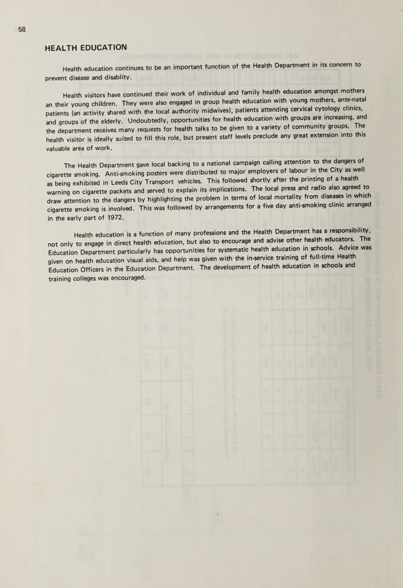 HEALTH EDUCATION Health education continues to be an important function of the Health Department in its concern to prevent disease and disablity. Health visitors have continued their work of individual and family health education amongst mothers an their young children. They were also engaged in group health education with young mothers, ante-natal patients (an activity shared with the local authority midwives), patients attending cervical cytology clinics, and groups of the elderly. Undoubtedly, opportunities for health education with groups are increasing, and the department receives many requests for health talks to be given to a variety of community groups. The health visitor is ideally suited to fill this role, but present staff levels preclude any great extension into this valuable area of work. The Health Department gave local backing to a national campaign calling attention to the dangers of cigarette smoking. Anti-smoking posters were distributed to major employers of labour in the City as well as being exhibited in Leeds City Transport vehicles. This followed shortly after the printing of a health warning on cigarette packets and served to explain its implications. The local press and radio also agreed to draw attention to the dangers by highlighting the problem in terms of local mortality from diseases in whic cigarette smoking is involved. This was followed by arrangements for a five day anti-smoking clinic arranged in the early part of 1972. Health education is a function of many professions and the Health Department has a responsibiliW, not only to engage in direct health education, but also to encourage and advise other health educators. The Education Department particularly has opportunities for systematic health education in schools. Advice was given on health education visual aids, and help was given with the in-service training of full-time Health Education Officers in the Education Department. The development of health education in schools and training colleges was encouraged.