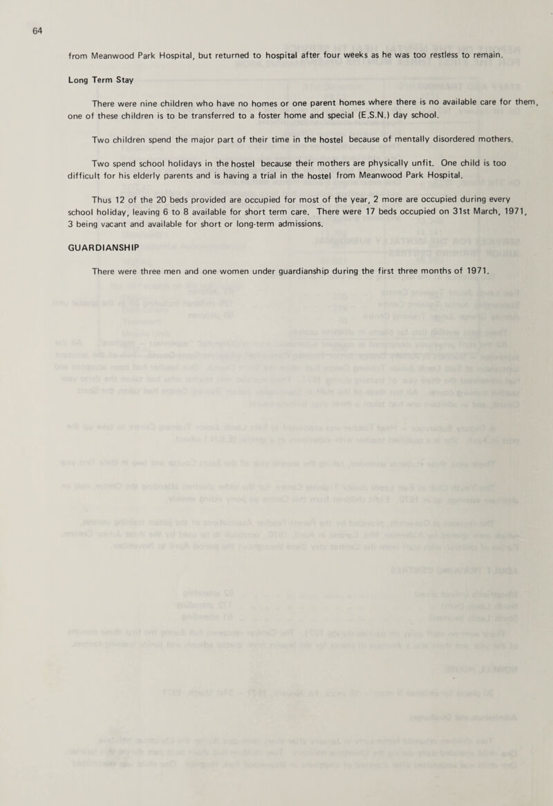from Meanwood Park Hospital, but returned to hospital after four weeks as he was too restless to remain. Long Term Stay There were nine children who have no homes or one parent homes where there is no available care for them, one of these children is to be transferred to a foster home and special (E.S.N.) day school. Two children spend the major part of their time in the hostel because of mentally disordered mothers. Two spend school holidays in the hostel because their mothers are physically unfit. One child is too difficult for his elderly parents and is having a trial in the hostel from Meanwood Park Hospital. Thus 12 of the 20 beds provided are occupied for most of the year, 2 more are occupied during every school holiday, leaving 6 to 8 available for short term care. There were 17 beds occupied on 31st March, 1971, 3 being vacant and available for short or long-term admissions. GUARDIANSHIP There were three men and one women under guardianship during the first three months of 1971.