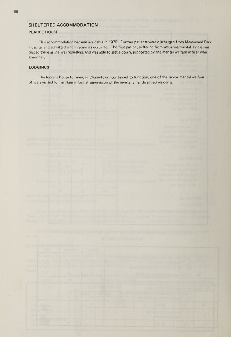 SHELTERED ACCOMMODATION PEARCE HOUSE This accommodation became avaioable in 1970. Further patients were discharged from Meanwood Park Hospital and admitted when vacancies occurred. The first patient suffering from recurring mental illness was placed there as she was homeless, and was able to settle down, supported by the mental welfare officer who knew her. LODGINGS The lodging house for men, in Chapeltown, continued to function, one of the senior mental welfare officers visited to maintain informal supervision of the mentally handicapped residents.