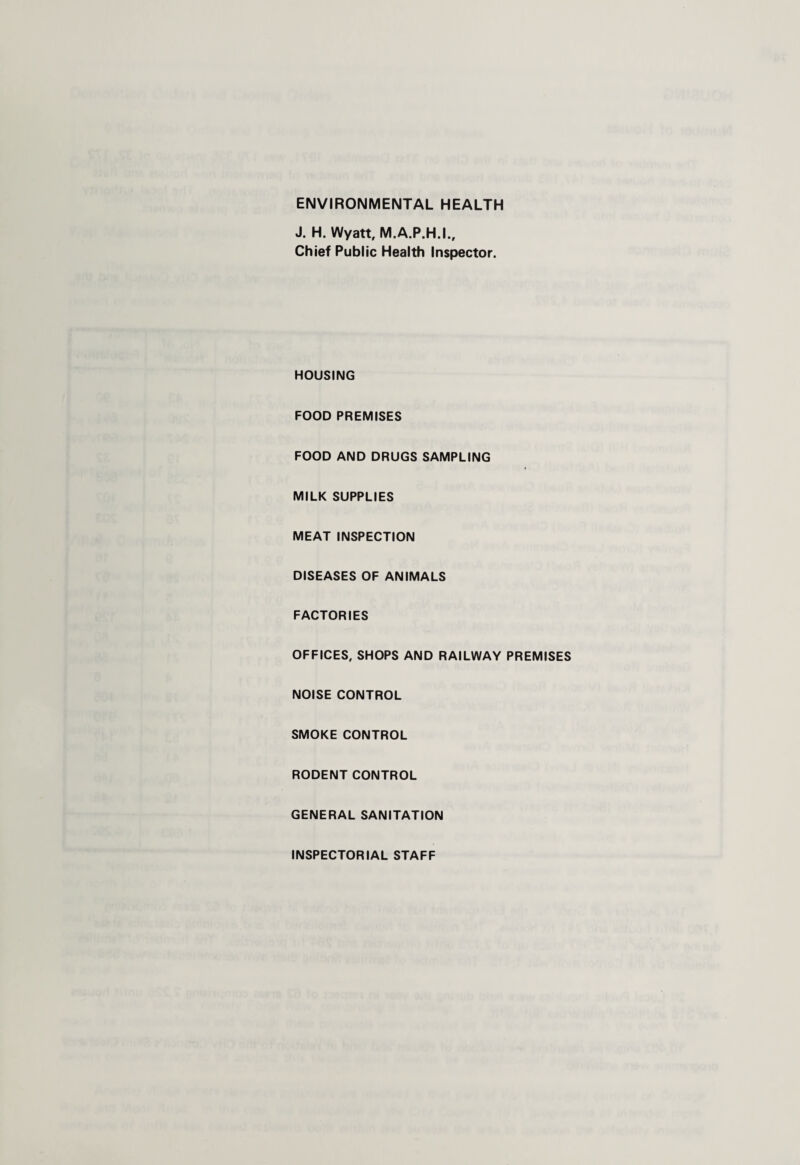 ENVIRONMENTAL HEALTH J. H. Wyatt, M.A.P.H.I., Chief Public Health Inspector. HOUSING FOOD PREMISES FOOD AND DRUGS SAMPLING MILK SUPPLIES MEAT INSPECTION DISEASES OF ANIMALS FACTORIES OFFICES, SHOPS AND RAILWAY PREMISES NOISE CONTROL SMOKE CONTROL RODENT CONTROL GENERAL SANITATION INSPECTORIAL STAFF
