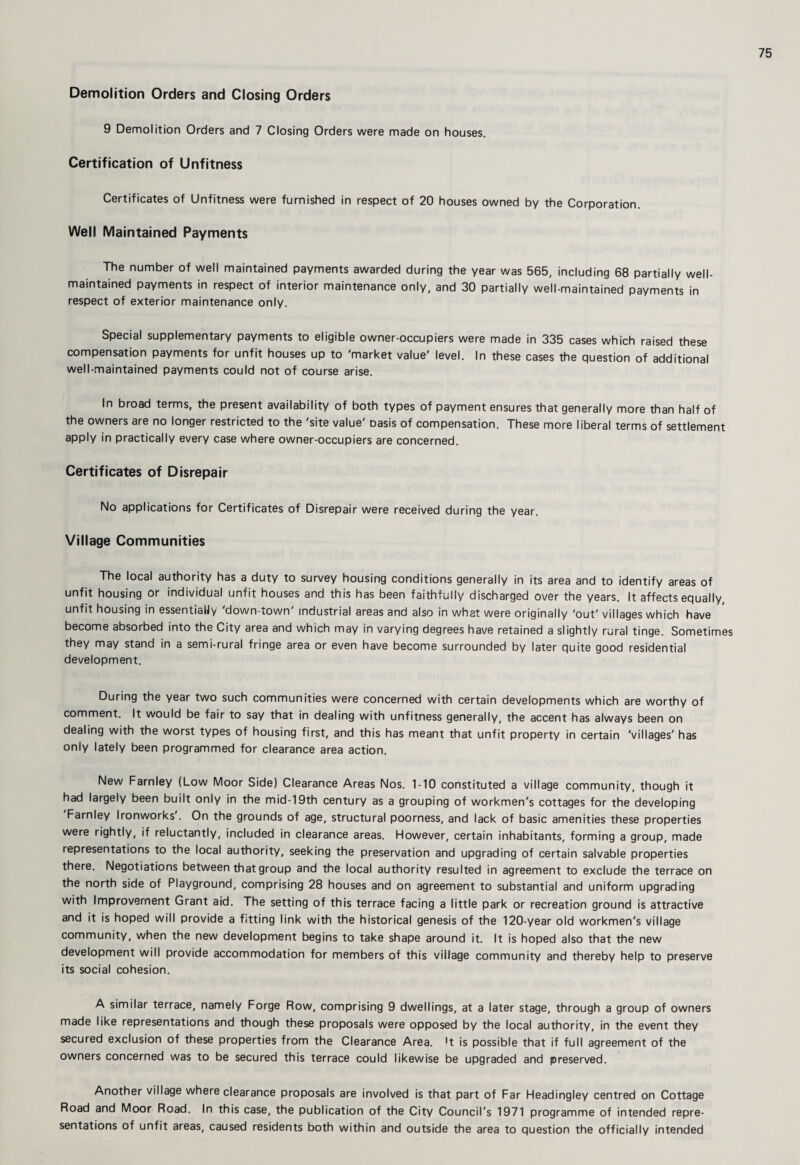 Demolition Orders and Closing Orders 9 Demolition Orders and 7 Closing Orders were made on houses. Certification of Unfitness Certificates of Unfitness were furnished in respect of 20 houses owned by the Corporation. Well Maintained Payments The number of well maintained payments awarded during the year was 565, including 68 partially well- maintained payments in respect of interior maintenance only, and 30 partially well-maintained payments in respect of exterior maintenance only. Special supplementary payments to eligible owner-occupiers were made in 335 cases which raised these compensation payments for unfit houses up to 'market value' level. In these cases the question of additional well-maintained payments could not of course arise. In broad terms, the present availability of both types of payment ensures that generally more than half of the owners are no longer restricted to the 'site value' basis of compensation. These more liberal terms of settlement apply in practically every case where owner-occupiers are concerned. Certificates of Disrepair No applications for Certificates of Disrepair were received during the year. Village Communities The local authority has a duty to survey housing conditions generally in its area and to identify areas of unfit housing or individual unfit houses and this has been faithfully discharged over the years. It affects equally, unfit housing in essentially 'down-town' industrial areas and also in what were originally 'out' villages which have become absorbed into the City area and which may in varying degrees have retained a slightly rural tinge. Sometimes they may stand in a semi-rural fringe area or even have become surrounded by later quite good residential development. During the year two such communities were concerned with certain developments which are worthy of comment. It would be fair to say that in dealing with unfitness generally, the accent has always been on dealing with the worst types of housing first, and this has meant that unfit property in certain 'villages' has only lately been programmed for clearance area action. New Farnley (Low Moor Side) Clearance Areas Nos. 1-10 constituted a village community, though it had largely been built only in the mid-19th century as a grouping of workmen's cottages for the developing Farnley Ironworks . On the grounds of age, structural poorness, and lack of basic amenities these properties were rightly, if reluctantly, included in clearance areas. However, certain inhabitants, forming a group, made representations to the local authority, seeking the preservation and upgrading of certain salvable properties there. Negotiations between that group and the local authority resulted in agreement to exclude the terrace on the north side of Playground, comprising 28 houses and on agreement to substantial and uniform upgrading with Improvement Grant aid. The setting of this terrace facing a little park or recreation ground is attractive and it is hoped will provide a fitting link with the historical genesis of the 120-year old workmen's village community, when the new development begins to take shape around it. It is hoped also that the new development will provide accommodation for members of this village community and thereby help to preserve its social cohesion. A similar terrace, namely Forge Row, comprising 9 dwellings, at a later stage, through a group of owners made like representations and though these proposals were opposed by the local authority, in the event they secured exclusion of these properties from the Clearance Area, 't is possible that if full agreement of the owners concerned was to be secured this terrace could likewise be upgraded and preserved. Another village where clearance proposals are involved is that part of Far Headingley centred on Cottage Road and Moor Road. In this case, the publication of the City Council's 1971 programme of intended repre¬ sentations of unfit areas, caused residents both within and outside the area to question the officially intended