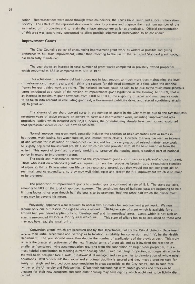 action. Representations were made through ward councillors, the Leeds Civic Trust, and a local Preservation Society. The effect of the representations was to seek to preserve and upgrade the maximum number of the earmarked unfit properties and to retain the village atmosphere as far as practicable. Official representation of this area was accordingly postponed to allow possible schemes of preservation to be considered. Improvement Grants The City Council's policy of encouraging improvement grant work as widely as possible and giving preference to full scale improvement, rather than resorting to the use of the restricted 'standard grant' code, has been fully maintained. The year shows an increase in total number of grant works completed in privately owned properties which amounted to 682 as compared with 632 in 1970. This achievement is substantial but it does not in fact amount to much more than maintaining the level of performance of recent years, and I think the reasons for this need comment at a time when the national figures for grant aided work are rising. The national increase could be said to be due to the much more generous terms introduced as a result of the revision of improvement grant legislation in the Housing Act 1969, that is an increase in maximum grant payments from £400 to £1000, the eligibility of repair and maintenance costs to be taken into account in calculating grant aid, a Government publicity drive, and relaxed conditions attach¬ ing to grant aid. The absence of any sharp upward surge in the number of grants in the City may be due to the factthat after seventeen years of active pressure on owners to carry out improvement work, including 'improvement area procedure' policy which included over 22,000 houses, the potential may already have been so well exploited that spectacular increases can not now be achieved. Normal improvement grant work generally includes the addition of basic amenities such as baths in bathrooms, wash basins, hot water supplies, and internal water closets. However the year has seen an increase of applications for installation of damp-proof courses, and for the carrying out of related maintenance work to slightly neglected houses built pre-1914 and which had been provided with all the basic amenities from the outset This aspect of grant aid is plainly working to 'preserve' the housing stock, a cardinal part of national policy in regard to improvement grants. The repair and maintenance element of the improvement grant also influences applicants' choice of grant. Those who insist on a 'standard grant' are required to have their properties brought upto a reasonable standard of repair so that a 15 year minimum life can be reasonably assured, but they would not get any grant aid on such maintenance expenditure, so they may well think again and accept the full improvement which is so much to be preferred. The proportion of improvement grants to standard grants continued at rate of 8:1. The grant available, amounts to 50% of the total of approved expense. The continuing rises of building costs are beginning to be a limiting factor, since even though half the cost is to be provided 'free' the other half which the owner must meet may be beyond his means. Previously, applicants were required to obtain two estimates for improvement grant work. We now require only one but reserve the right to seek a second. The higher rate of grant which is available for a limited two year period applies only to 'Development' and 'Intermediate' areas. Leeds, which is not such an area, is surrounded by local authority areas which are. This state of affairs has to be explained to those who may not have read the 'small print'. 'Conversion grants' which are processed not by this Department, but by the City Architect's Department, receive their initial acceptance and 'vetting' as to location, suitability for conversion, and 'life', by the Health Department. The year showed more than double the number of applications of the previous year. This truly reflects the greater attractiveness of the new financial terms of grant aid and as it involved the creation of smaller self-contained living accommodation resulting from the subdivision of larger older properties, it is a most helpful contribution to meeting current housing need. Such over large properties, no,longer attractive to the well-to-do occupier face a swift 'run-down' if ill managed and can give rise to deterioration of whole neigh¬ bourhoods. Well 'converted' their social and structural viability is assured and they meet a pressing need for easily run single and two bedroom accommodation in areas accessible to the City centre, and to such focal centres as the University and Polytechnic. Often their surroundings with ample gardens and trees can be pleasant for their new occupants and such older housing may have dignity which ought not to be lightly dis¬ carded.