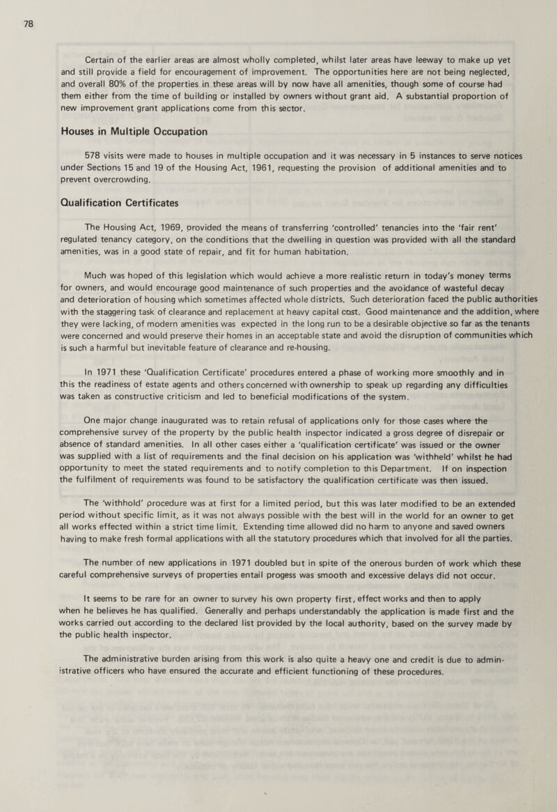 Certain of the earlier areas are almost wholly completed, whilst later areas have leeway to make up yet and still provide a field for encouragement of improvement. The opportunities here are not being neglected, and overall 80% of the properties in these areas will by now have all amenities, though some of course had them either from the time of building or installed by owners without grant aid. A substantial proportion of new improvement grant applications come from this sector. Houses in Multiple Occupation 578 visits were made to houses in multiple occupation and it was necessary in 5 instances to serve notices under Sections 15 and 19 of the Housing Act, 1961, requesting the provision of additional amenities and to prevent overcrowding. Qualification Certificates The Housing Act, 1969, provided the means of transferring 'controlled' tenancies into the 'fair rent' regulated tenancy category, on the conditions that the dwelling in question was provided with all the standard amenities, was in a good state of repair, and fit for human habitation. Much was hoped of this legislation which would achieve a more realistic return in today's money terms for owners, and would encourage good maintenance of such properties and the avoidance of wasteful decay and deterioration of housing which sometimes affected whole districts. Such deterioration faced the public authorities with the staggering task of clearance and replacement at heavy capital cost. Good maintenance and the addition, where they were lacking, of modern amenities was expected in the long run to be a desirable objective so far as the tenants were concerned and would preserve their homes in an acceptable state and avoid the disruption of communities which is such a harmful but inevitable feature of clearance and re-housing. In 1971 these 'Qualification Certificate' procedures entered a phase of working more smoothly and in this the readiness of estate agents and others concerned with ownership to speak up regarding any difficulties was taken as constructive criticism and led to beneficial modifications of the system. One major change inaugurated was to retain refusal of applications only for those cases where the comprehensive survey of the property by the public health inspector indicated a gross degree of disrepair or absence of standard amenities. In all other cases either a 'qualification certificate' was issued or the owner was supplied with a list of requirements and the final decision on his application was 'withheld' whilst he had opportunity to meet the stated requirements and to notify completion to this Department. If on inspection the fulfilment of requirements was found to be satisfactory the qualification certificate was then issued. The 'withhold' procedure was at first for a limited period, but this was later modified to be an extended period without specific limit, as it was not always possible with the best will in the world for an owner to get all works effected within a strict time limit. Extending time allowed did no harm to anyone and saved owners having to make fresh formal applications with all the statutory procedures which that involved for all the parties. The number of new applications in 1971 doubled but in spite of the onerous burden of work which these careful comprehensive surveys of properties entail progess was smooth and excessive delays did not occur. It seems to be rare for an owner to survey his own property first, effect works and then to apply when he believes he has qualified. Generally and perhaps understandably the application is made first and the works carried out according to the declared list provided by the local authority, based on the survey made by the public health inspector. The administrative burden arising from this work is also quite a heavy one and credit is due to admin¬ istrative officers who have ensured the accurate and efficient functioning of these procedures.
