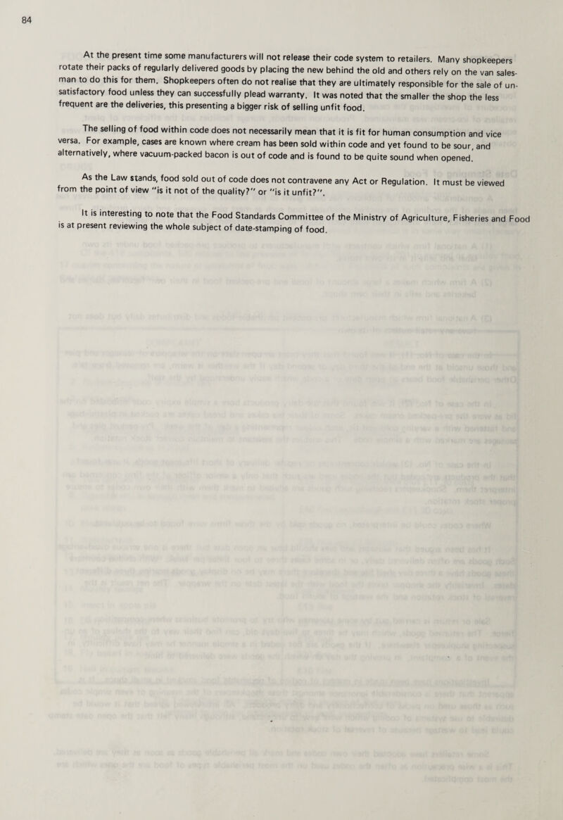 At the present time some manufacturers will not release their code system to retailers. Many shopkeepers rotate their packs of regularly delivered goods by placing the new behind the old and others rely on the van sales¬ man to do this for them. Shopkeepers often do not realise that they are ultimately responsible for the sale of un¬ satisfactory food unless they can successfully plead warranty. It was noted that the smaller the shop the less frequent are the deliveries, this presenting a bigger risk of selling unfit food. The selling of food within code does not necessarily mean that it is fit for human consumption and vice versa. For example, cases are known where cream has been sold within code and yet found to be sour, and alternatively, where vacuum-packed bacon is out of code and is found to be quite sound when opened,' As the Law stands, food sold out of code does not contravene any Act or Regulation, It must be viewed from the point of view is it not of the quality? or is it unfit?. It IS interesting to note that the Food Standards Committee of the Ministry of Agriculture, Fisheries and Food is at present reviewing the whole subject of date-stamping of food.