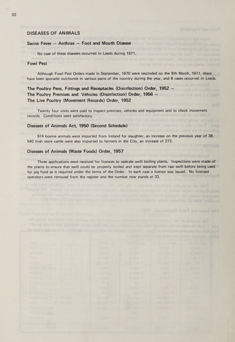 DISEASES OF ANIMALS Swine Fever — Anthrax — Foot and Mouth Disease No case of these diseases occurred in Leeds during 1971. Fowl Pest Although Fowl Pest Orders made in September, 1970 were rescinded on the 8th March, 1971, there have been sporadic out-bursts in various parts of the country during the year, and 8 cases occurred in Leeds. The Poultry Pens, Fittings and Receptacles (Disinfection) Order, 1952 — The Poultry Premises and Vehicles (Disinfection) Order, 1956 — The Live Poultry (Movement Records) Order, 1952 Twenty four visits were paid to inspect premises, vehicles and equipment and to check movement records. Conditions were satisfactory. Diseases of Animals Act, 1950 (Second Schedule) 974 bovine animals were imported from Ireland for slaughter, an increase on the previous year of 38. 540 Irish store cattle were also imported to farmers in the City, an increase of 273. Diseases of Animals (Waste Foods) Order, 1957 Three applications were received for licences to operate swill boiling plants. Inspections were made of the plants to ensure that swill could be properly boiled and kept separate from raw swill before being used for pig food as is required under the terms of the Order. In each case a licence was issued. No licensed operators were removed from the register and the number now stands at 33.