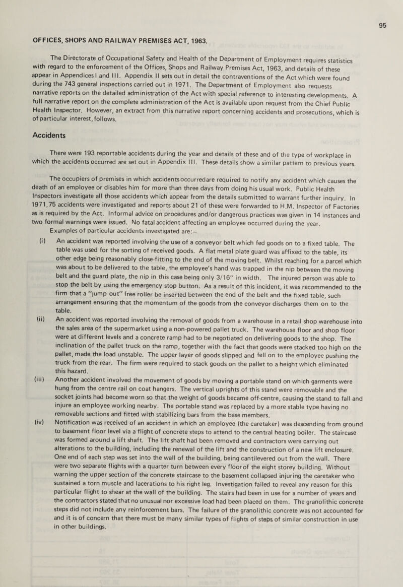 OFFICES, SHOPS AND RAILWAY PREMISES ACT, 1963. The Directorate of Occupational Safety and Health of the Department of Employment requires statistics with regard to the enforcement of the Offices, Shops and Railway Premises Act, 1963, and details of these appear in Appendices I and 111. Appendix 11 sets out in detail the contraventions of the Act which were found during the 743 general inspections carried out in 1971. The Department of Employment also requests narrative reports on the detailed administration of the Act with special reference to interesting developments. A full narrative report on the complete administration of the Act is available upon request from the Chief Public Health Inspector. However, an extract from this narrative report concerning accidents and prosecutions, which is of particular interest, follows. Accidents There were 193 reportable accidents during the year and details of these and of the type of workplace in which the accidents occurred are set out in Appendix III. These details show a similar pattern to previous years. The occupiers of premises in which accidentsoccurredare required to notify any accident which causes the death of an employee or disables him for more than three days from doing his usual work. Public Health Inspectors investigate all those accidents which appear from the details submitted to warrant further inquiry. In 1971,75 accidents were investigated and reports about 21 of these were forwarded to H.M. Inspector of Factories as is required by the Act. Informal advice on procedures and/or dangerous practices was given in 14 instances and two formal warnings were issued. No fatal accident affecting an employee occurred during the year. Examples of particular accidents investigated are:— (i) An accident was reported involving the use of a conveyor belt which fed goods on to a fixed table. The table was used for the sorting of received goods. A flat metal plate guard was affixed to the table, its other edge being reasonably close-fitting to the end of the moving belt. Whilst reaching for a parcel which was about to be delivered to the table, the employee's hand was trapped in the nip between the moving belt and the guard plate, the nip in this case being only 3/16 in width. The injured person was able to stop the belt by using the emergency stop button. As a result of this incident, it was recommended to the firm that a jump out free roller be inserted between the end of the belt and the fixed table, such arrangement ensuring that the momentum of the goods from the conveyor discharges them on to the table. (ii) An accident was reported involving the removal of goods from a warehouse in a retail shop warehouse into the sales area of the supermarket using a non-powered pallet truck. The warehouse floor and shop floor were at different levels and a concrete ramp had to be negotiated on delivering goods to the shop. The inclination of the pallet truck on the ramp, together with the fact that goods were stacked too high on the pallet, made the load unstable. The upper layer of goods slipped and fell on to the employee pushing the truck from the rear. The firm were required to stack goods on the pallet to a height which eliminated this hazard. (iii) Another accident involved the movement of goods by moving a portable stand on which garments were hung from the centre rail on coat hangers. The vertical uprights of this stand were removable and the socket joints had become worn so that the weight of goods became off-centre, causing the stand to fall and injure an employee working nearby. The portable stand was replaced by a more stable type having no removable sections and fitted with stabilizing bars from the base members. (iv) Notification was received of an accident in which an employee (the caretaker) was descending from ground to basement floor level via a flight of concrete steps to attend to the central heating boiler. The staircase was formed around a lift shaft. The lift shaft had been removed and contractors were carrying out alterations to the building, including the renewal of the lift and the construction of a new lift enclosure. One end of each step was set into the wall of the building, being cantilevered out from the wall. There were two separate flights with a quarter turn between every floor of the eight storey building. Without warning the upper section of the concrete staircase to the basement collapsed injuring the caretaker who sustained a torn muscle and lacerations to his right leg. Investigation failed to reveal any reason for this particular flight to shear at the wall of the building. The stairs had been in use for a number of years and the contractors stated that no unusual nor excessive load had been placed on them. The granolithic concrete steps did not include any reinforcement bars. The failure of the granolithic concrete was not accounted for and it is of concern that there must be many similar types of flights of steps of similar construction in use in other buildings.