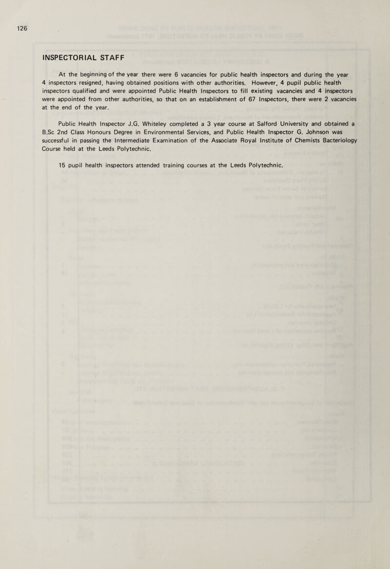 INSPECTORIAL STAFF At the beginning of the year there were 6 vacancies for public health inspectors and during the year 4 inspectors resigned, having obtained positions with other authorities. However, 4 pupil public health inspectors qualified and were appointed Public Health Inspectors to fill existing vacancies and 4 inspectors were appointed from other authorities, so that on an establishment of 67 Inspectors, there were 2 vacancies at the end of the year. Public Health Inspector J.G. Whiteley completed a 3 year course at Salford University and obtained a B.Sc 2nd Class Honours Degree in Environmental Services, and Public Health Inspector G. Johnson was successful in passing the Intermediate Examination of the Associate Royal Institute of Chemists Bacteriology Course held at the Leeds Polytechnic. 15 pupil health inspectors attended training courses at the Leeds Polytechnic.
