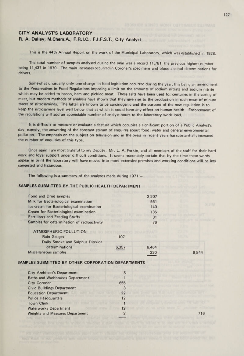 CITY ANALYST'S LABORATORY R. A. Dailey, M.Chem.A., F.R.I.C., F.I.F.S.T., City Analyst This is the 44th Annual Report on the work of the Municipal Laboratory, which was established in 1928. The total number of samples analysed during the year was a record 11,781, the previous highest number being 11,437 in 1970. The main increases occurred in Coroner's specimens and blood-alcohol determinations for drivers. Somewhat unusually only one change in food legislation occurred during the year, this being an amendment to the Preservatives in Food Regulations imposing a limit on the amounts of sodium nitrate and sodium nitrite which may be added to bacon, ham and pickled meat. These salts have been used for centuries in the curing of meat, but modern methods of analysis have shown that they give rise to the production in such meat of minute traces of nitrosamines. The latter are known to be carcinogenic and the purpose of the new regulation is to keep the nitrosamine level well below that at which it could have any effect on human health. Enforcement of the regulations will add an appreciable number of analyst-hours to the laboratory work load. It is difficult to measure or evaluate a feature which occupies a significant portion of a Public Analyst's day, namely, the answering of the constant stream of enquires about food, water and general environmental pollution. The emphasis on the subject on television and in the press in recent years has substantially increased the number of enquiries of this type. Once again I am most grateful to my Deputy, Mr. L. A. Perkin, and all members of the staff for their hard work and loyal support under difficult conditions. It seems reasonably certain that by the time these words appear in print the laboratory will have moved into more extensive premises and working conditions will be less congested and hazardous. The following is a summary of the analyses made during 1971: — SAMPLES SUBMITTED BY THE PUBLIC HEALTH DEPARTMENT Food and Drug samples 2,207 Milk for Bacteriological examination 561 Ice-cream for Bacteriological examination 140 Cream for Bacteriological examination 135 Fertilisers and Feeding Stuffs 31 Samples for determination of radioactivity 76 ATMOSPHERIC POLLUTION Rain Gauges 107 Daily Smoke and Sulphur Dioxide determinations 6,357 6,464 Miscellaneous samples 230 9,844 SAMPLES SUBMITTED BY OTHER CORPORATION DEPARTMENTS City Architect's Department 8 Baths and Washhouses Department 1 City Coroner 655 Civic Buildings Department 3 Education Department 22 Police Headquarters 12 Town Clerk 1 Waterworks Department 12 Weights and Measures Department 2