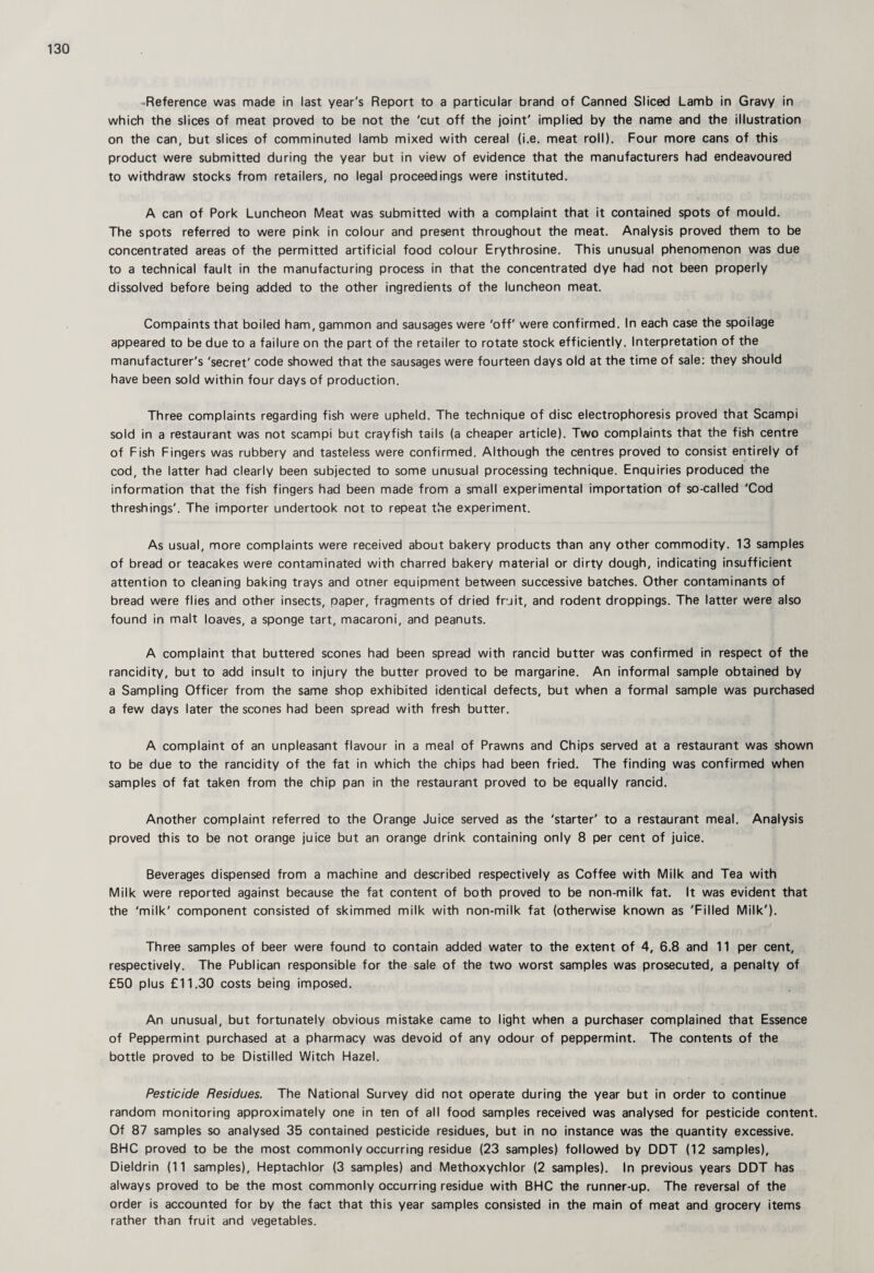 -Reference was made in last year's Report to a particular brand of Canned Sliced Lamb in Gravy in which the slices of meat proved to be not the 'cut off the joint' implied by the name and the illustration on the can, but slices of comminuted lamb mixed with cereal (i.e. meat roll). Four more cans of this product were submitted during the year but in view of evidence that the manufacturers had endeavoured to withdraw stocks from retailers, no legal proceedings were instituted. A can of Pork Luncheon Meat was submitted with a complaint that it contained spots of mould. The spots referred to were pink in colour and present throughout the meat. Analysis proved them to be concentrated areas of the permitted artificial food colour Erythrosine. This unusual phenomenon was due to a technical fault in the manufacturing process in that the concentrated dye had not been properly dissolved before being added to the other ingredients of the luncheon meat. Compaints that boiled ham, gammon and sausages were 'off' were confirmed. In each case the spoilage appeared to be due to a failure on the part of the retailer to rotate stock efficiently. Interpretation of the manufacturer's 'secret' code showed that the sausages were fourteen days old at the time of sale: they should have been sold within four days of production. Three complaints regarding fish were upheld. The technique of disc electrophoresis proved that Scampi sold in a restaurant was not scampi but crayfish tails (a cheaper article). Two complaints that the fish centre of Fish Fingers was rubbery and tasteless were confirmed. Although the centres proved to consist entirely of cod, the latter had clearly been subjected to some unusual processing technique. Enquiries produced the information that the fish fingers had been made from a small experimental importation of so-called 'Cod threshings'. The importer undertook not to repeat the experiment. As usual, more complaints were received about bakery products than any other commodity. 13 samples of bread or teacakes were contaminated with charred bakery material or dirty dough, indicating insufficient attention to cleaning baking trays and otner equipment between successive batches. Other contaminants of bread were flies and other insects, paper, fragments of dried fruit, and rodent droppings. The latter were also found in malt loaves, a sponge tart, macaroni, and peanuts. A complaint that buttered scones had been spread with rancid butter was confirmed in respect of the rancidity, but to add insult to injury the butter proved to be margarine. An informal sample obtained by a Sampling Officer from the same shop exhibited identical defects, but when a formal sample was purchased a few days later the scones had been spread with fresh butter. A complaint of an unpleasant flavour in a meal of Prawns and Chips served at a restaurant was shown to be due to the rancidity of the fat in which the chips had been fried. The finding was confirmed when samples of fat taken from the chip pan in the restaurant proved to be equally rancid. Another complaint referred to the Orange Juice served as the 'starter' to a restaurant meal. Analysis proved this to be not orange juice but an orange drink containing only 8 per cent of juice. Beverages dispensed from a machine and described respectively as Coffee with Milk and Tea with Milk were reported against because the fat content of both proved to be non-milk fat. It was evident that the 'milk' component consisted of skimmed milk with non-milk fat (otherwise known as 'Filled Milk'). Three samples of beer were found to contain added water to the extent of 4, 6.8 and 11 per cent, respectively. The Publican responsible for the sale of the two worst samples was prosecuted, a penalty of £50 plus £11.30 costs being imposed. An unusual, but fortunately obvious mistake came to light when a purchaser complained that Essence of Peppermint purchased at a pharmacy was devoid of any odour of peppermint. The contents of the bottle proved to be Distilled Witch Hazel. Pesticide Residues. The National Survey did not operate during the year but in order to continue random monitoring approximately one in ten of all food samples received was analysed for pesticide content. Of 87 samples so analysed 35 contained pesticide residues, but in no instance was the quantity excessive. BHC proved to be the most commonly occurring residue (23 samples) followed by DDT (12 samples), Dieldrin (11 samples), Heptachlor (3 samples) and Methoxychlor (2 samples). In previous years DDT has always proved to be the most commonly occurring residue with BHC the runner-up. The reversal of the order is accounted for by the fact that this year samples consisted in the main of meat and grocery items rather than fruit and vegetables.