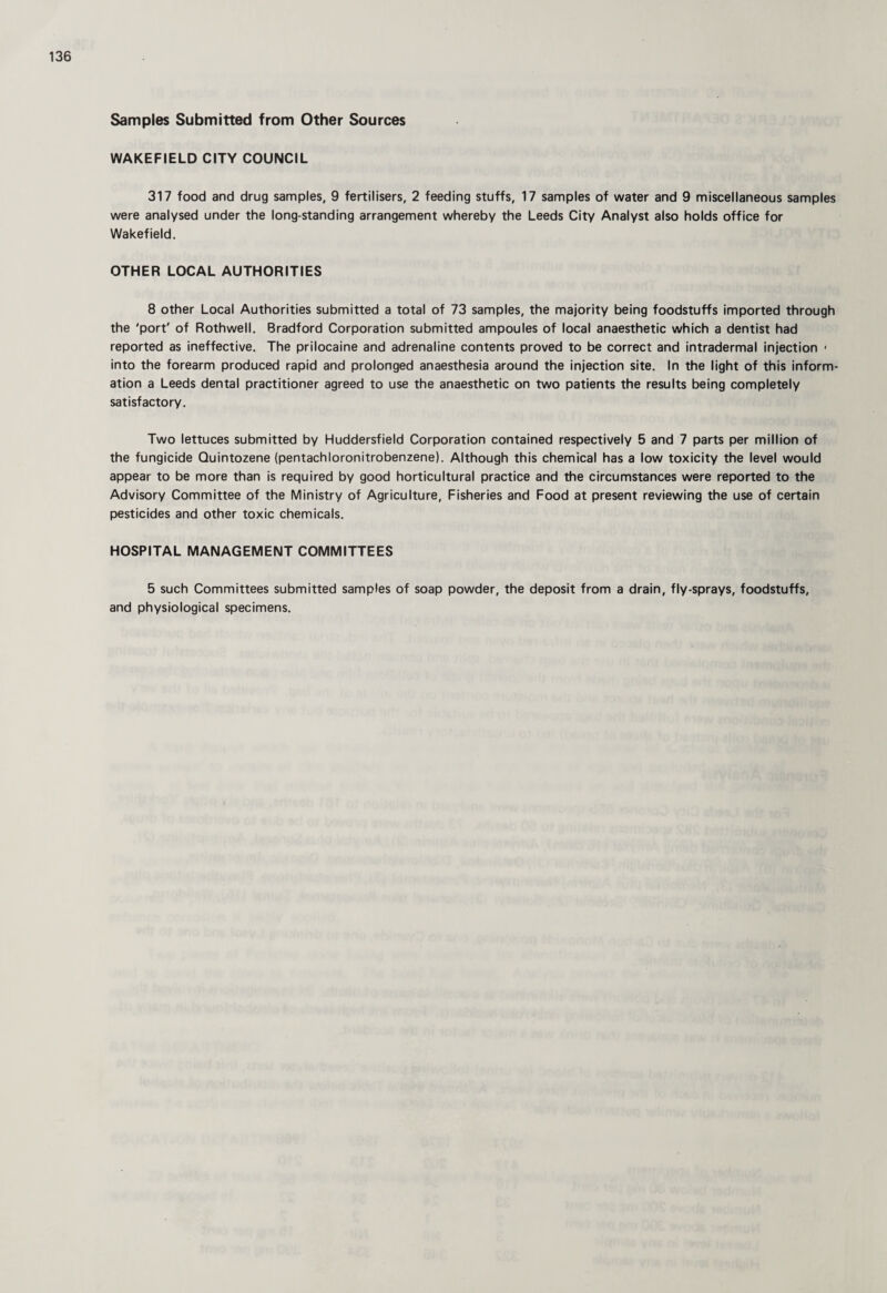 Samples Submitted from Other Sources WAKEFIELD CITY COUNCIL 317 food and drug samples, 9 fertilisers, 2 feeding stuffs, 17 samples of water and 9 miscellaneous samples were analysed under the long-standing arrangement whereby the Leeds City Analyst also holds office for Wakefield. OTHER LOCAL AUTHORITIES 8 other Local Authorities submitted a total of 73 samples, the majority being foodstuffs imported through the 'port' of Rothwell. Bradford Corporation submitted ampoules of local anaesthetic which a dentist had reported as ineffective. The prilocaine and adrenaline contents proved to be correct and intradermal injection ' into the forearm produced rapid and prolonged anaesthesia around the injection site. In the light of this inform¬ ation a Leeds dental practitioner agreed to use the anaesthetic on two patients the results being completely satisfactory. Two lettuces submitted by Huddersfield Corporation contained respectively 5 and 7 parts per million of the fungicide Quintozene (pentachloronitrobenzene). Although this chemical has a low toxicity the level would appear to be more than is required by good horticultural practice and the circumstances were reported to the Advisory Committee of the Ministry of Agriculture, Fisheries and Food at present reviewing the use of certain pesticides and other toxic chemicals. HOSPITAL MANAGEMENT COMMITTEES 5 such Committees submitted samples of soap powder, the deposit from a drain, fly-sprays, foodstuffs, and physiological specimens.